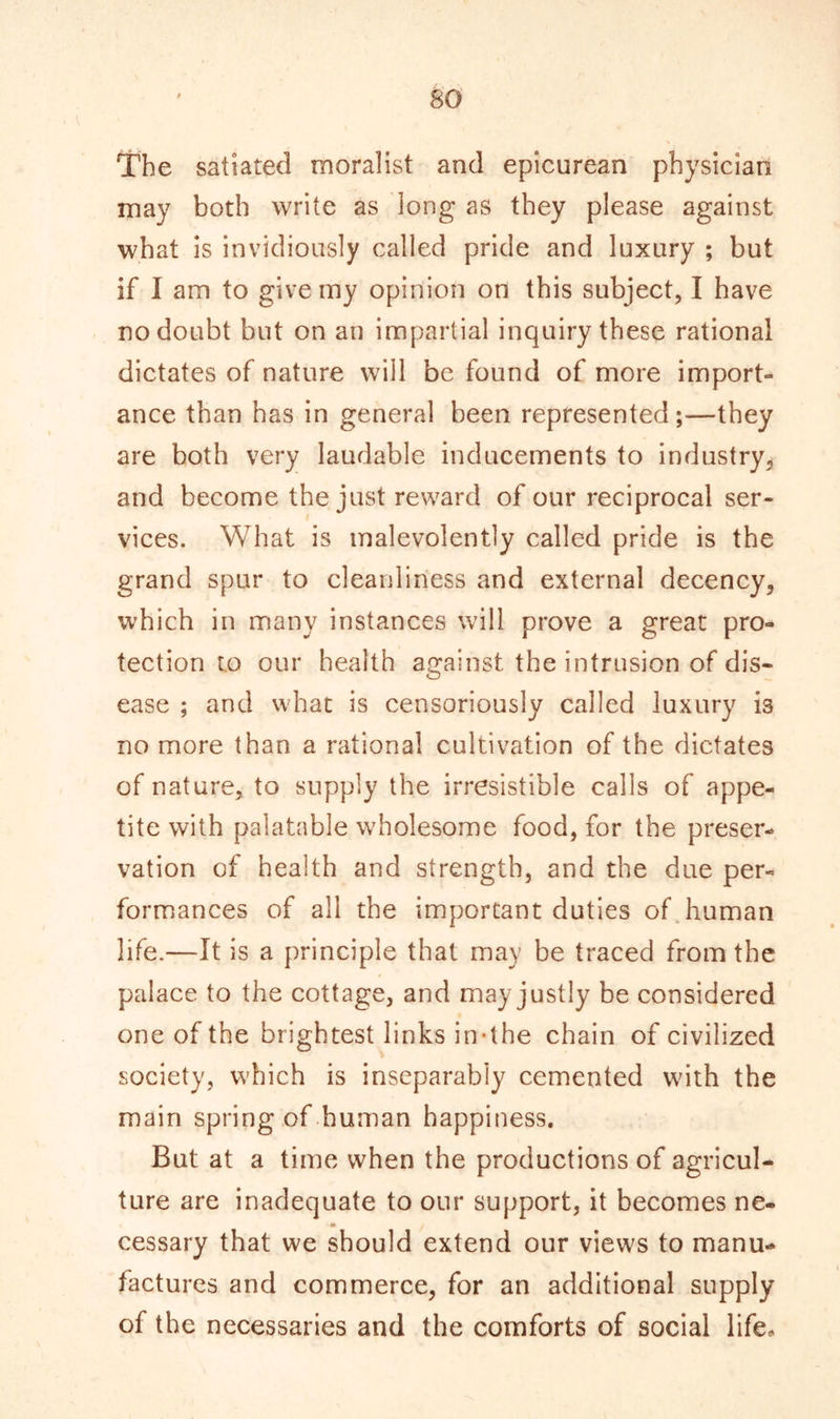 The satiated moralist and epicurean physician may both write as long as they please against what is invidiously called pride and luxury ; but if I am to give my opinion on this subject, I have no doubt but on an impartial inquiry these rational dictates of nature will be found of more import- ance than has in general been represented;—they are both very laudable inducements to industry, and become the just reward of our reciprocal ser- vices. What is malevolently called pride is the grand spur to cleanliness and external decency, which in many instances will prove a great pro- tection to our health against the intrusion of dis- ease ; and what is censoriously called luxury is no more than a rational cultivation of the dictates of nature, to supply the irresistible calls of appe- tite with palatable wholesome food, for the preser- vation of health and strength, and the due per- formances of all the important duties of human life.—It is a principle that may be traced from the palace to the cottage, and may justly be considered one of the brightest links in-the chain of civilized society, which is inseparably cemented with the main spring of human happiness. But at a time when the productions of agricul- ture are inadequate to our support, it becomes ne- - • cessary that we should extend our views to manu- factures and commerce, for an additional supply of the necessaries and the comforts of social life.