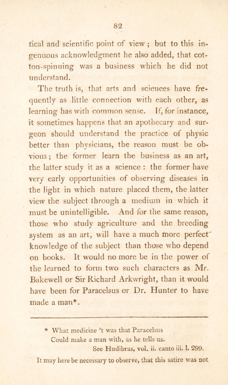 tical and scientific point of view ; but to this in- genuous acknowledgment he also added, that cot- ton-spinning was a business which he did not understand. The truth is, that arts and sciences have fre- quently as little connection with each other, as learning has with common sense. If, for instance, it sometimes happens that an apothecary and sur- geon should understand the practice of physic better than physicians, the reason must be ob- vious ; the former learn the business as an art, the latter study it as a science : the former have very early opportunities of observing diseases in the light in which nature placed them, the latter view the subject through a medium in which it must be unintelligible. And for the same reason, those who study agriculture and the breeding system as an art, will have a much more perfect' knowledge of the subject than those who depend on books. It would no more be in the power of the learned to form two such characters as Mr. Bakewell or Sir Richard Arkwright, than it would have been for Paracelsus or Dr. Hunter to have made a man*. * What medicine 5t was that Paracelsus Could make a man with, as he tells us. See Hudibras, vol. ii. canto iii. 1. 299. It may here be necessary to observe, that this satire was not