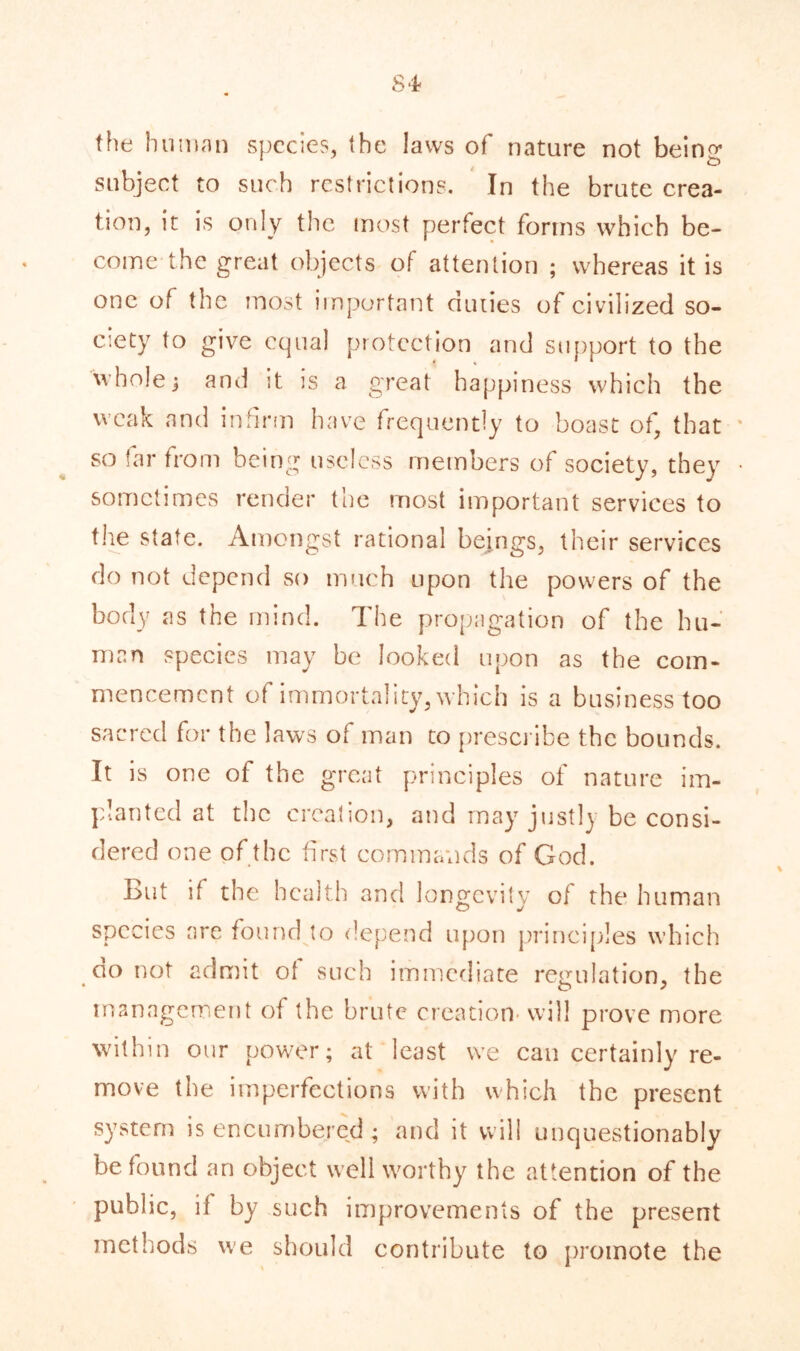 the human species, the laws of nature not being subject to such restrictions. In the brute crea- tion, it is only the most perfect forms which be- come the great objects of attention ; whereas it is one of the most important duties of civilized so- ciety to give equal protection and support to the whole $ and it is a great happiness which the weak and infirm have frequently to boast of, that so far from being useless members of society, they sometimes render the most important services to the state. Amongst rational beings, their services do not depend so much upon the powers of the body as the mind. The propagation of the hu- man species may be looked upon as the com- mencement of immortality, which is a business too sacred for the laws of man to prescribe the bounds. It is one of the great principles of nature im- planted at the creation, and may justly be consi- dered one of the first commands of God. But if the health and longevity of the human species are found to depend upon principles which go not admit of such immediate regulation, the management of the brute creation will prove more within our power; at least we can certainly re- move the imperfections with which the present system is encumbered; and it will unquestionably be found an object well worthy the attention of the public, if by such improvements of the present methods we should contribute to promote the