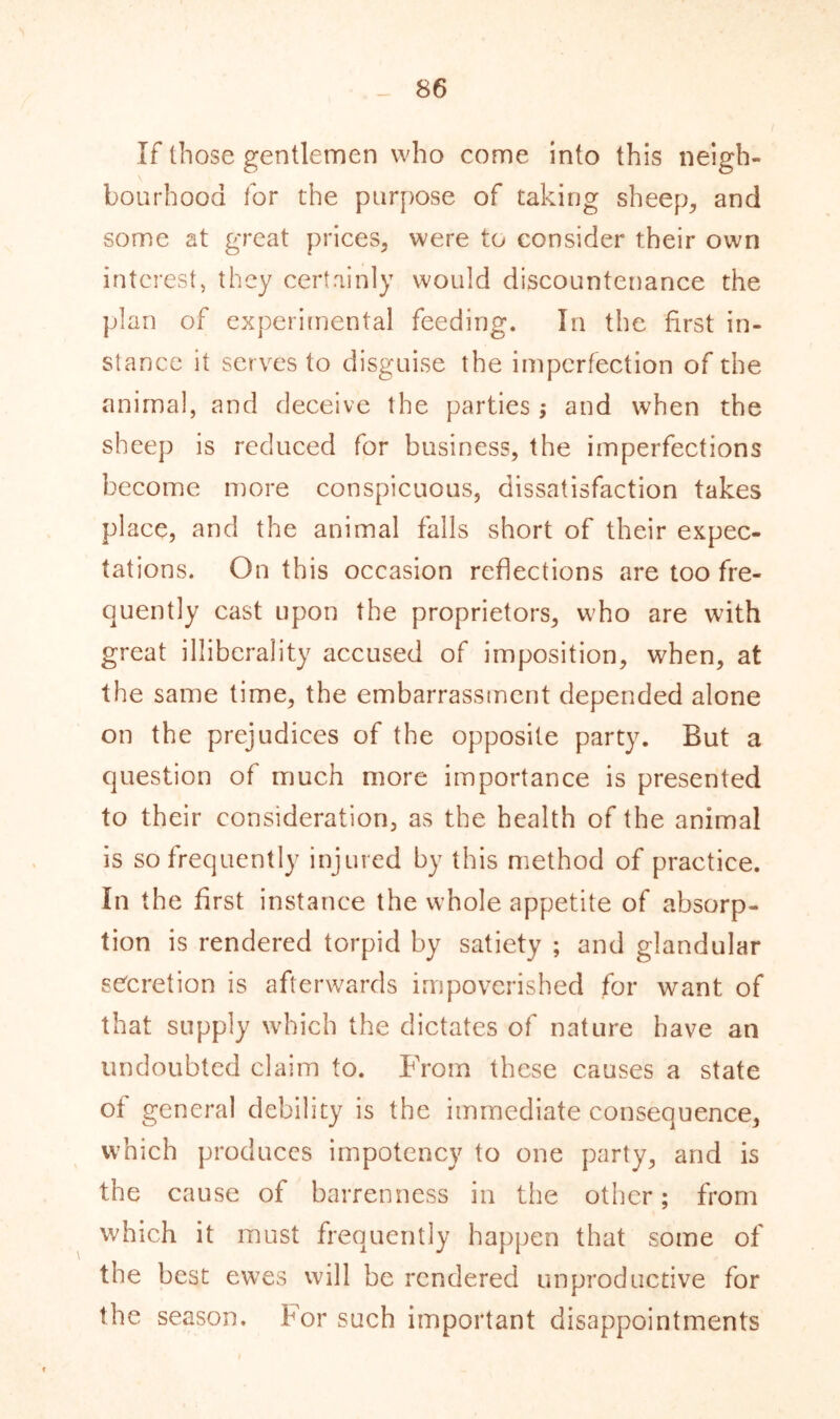 If those gentlemen who come into this neigh- \ bourhood for the purpose of taking sheep, and some at great prices, were to consider their own interest, they certainly would discountenance the plan of experimental feeding. In the first in- stance it serves to disguise the imperfection of the animal, and deceive the parties; and when the sheep is reduced for business, the imperfections become more conspicuous, dissatisfaction takes place, and the animal falls short of their expec- tations. On this occasion reflections are too fre- quently cast upon the proprietors, who are with great illiberally accused of imposition, when, at the same time, the embarrassment depended alone on the prejudices of the opposite party. But a question of much more importance is presented to their consideration, as the health of the animal is so frequently injured by this method of practice. In the first instance the whole appetite of absorp- tion is rendered torpid by satiety ; and glandular secretion is afterwards impoverished for want of that supply which the dictates of nature have an undoubted claim to. From these causes a state of general debility is the immediate consequence, which produces impotency to one party, and is the cause of barrenness in the other; from which it must frequently happen that some of the best ewes will be rendered unproductive for the season. For such important disappointments