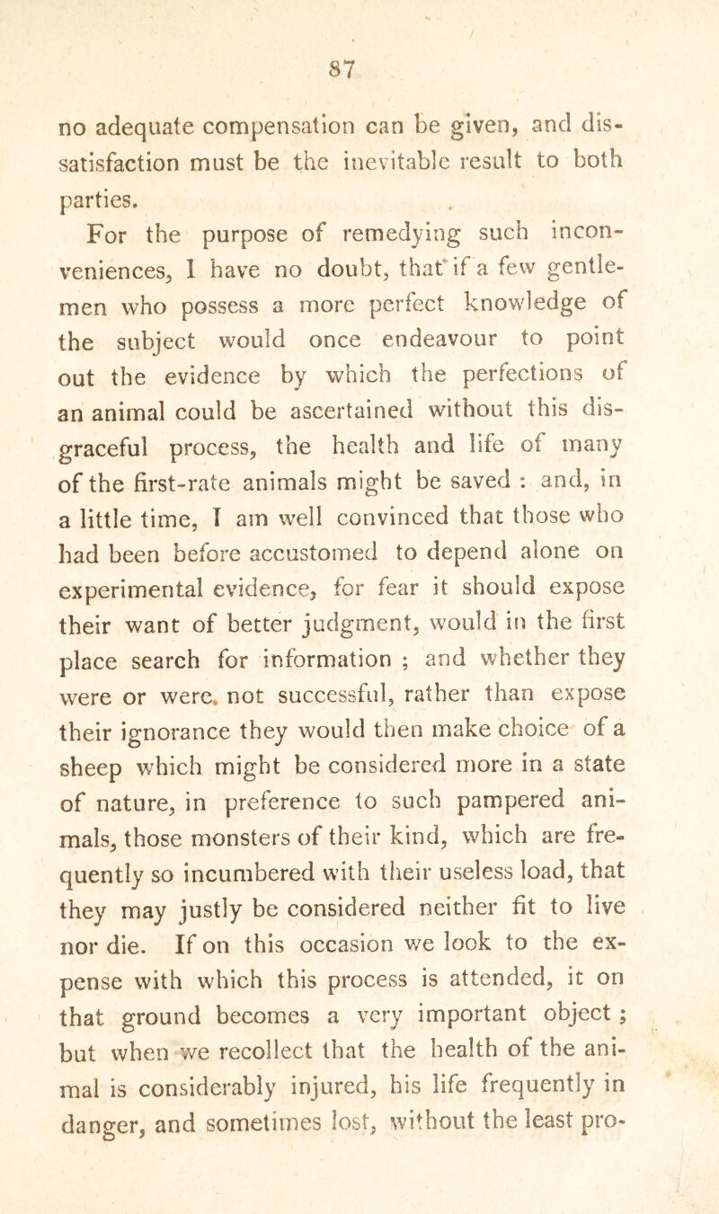 no adequate compensation can be given, and dis- satisfaction must be the inevitable result to both parties. For the purpose of remedying such incon- veniences, 1 have no doubt, that if a few gentle- men who possess a more perfect knowledge of the subject would once endeavour to point out the evidence by which the perfections of an animal could be ascertained without this dis- graceful process, the health and life of many of the first-rate animals might be saved : and, in a little time, I am well convinced that those who had been before accustomed to depend alone on experimental evidence, for fear it should expose their want of better judgment, would in the first place search for information ; and whether they were or were, not successful, rather than expose their ignorance they would then make choice of a sheep which might be considered more in a state of nature, in preference to such pampered ani- mals, those monsters of their kind, which are fre- quently so incumbered with their useless load, that they may justly be considered neither fit to live nor die. If on this occasion we look to the ex- pense with which this process is attended, it on that ground becomes a very important object ; but when we recollect that the health of the ani- mal is considerably injured, his life frequently in danger, and sometimes lost, without the least pro-