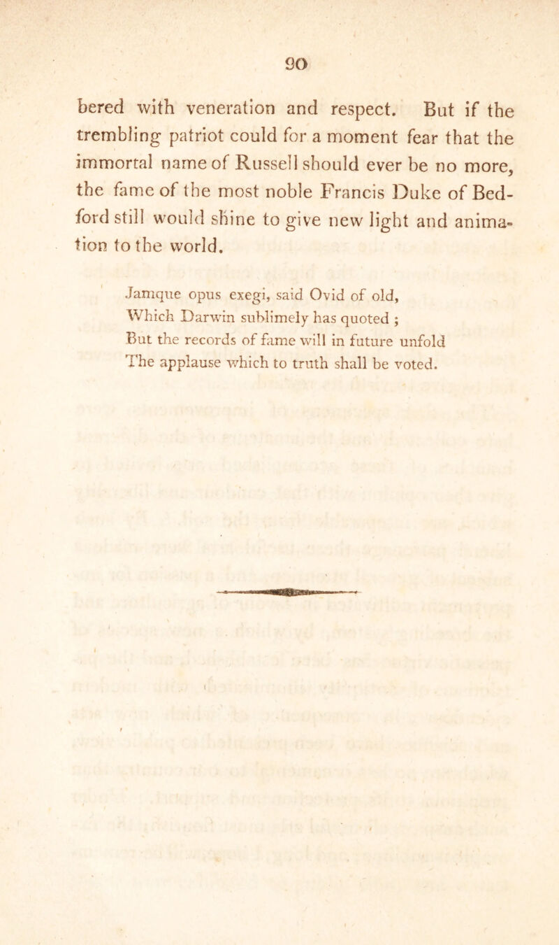 so bered with veneration and respect. But if the trembling patriot could for a moment fear that the immortal name of Russell should ever be no more, the fame of the most noble Francis Duke of Bed- ford still would shine to give new light and anima- tion to the world. Jamque opus exegi, said Ovid of old, Which Darwin sublimely has quoted ; But the records of fame will in future unfold The applause which to truth shall be voted.