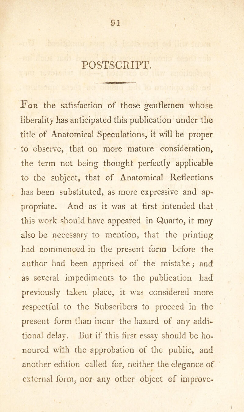 i POSTSCRIPT. For the satisfaction of those gentlemen whose liberality has anticipated this publication under the title of Anatomical Speculations, it will be proper * to observe, that on more mature consideration, the term not being thought perfectly applicable to the subject, that of Anatomical Reflections has been substituted, as more expressive and ap- propriate. And as it was at first intended that this work should have appeared in Quarto, it may also be necessary to mention, that the printing had commenced in the present form before the author had been apprised of the mistake j and as several impediments to the publication had previously taken place, it was considered more respectful to the Subscribers to proceed in the present form than incur the hazard of any addi- tional delay. But if this first essay should be ho- noured with the approbation of the public, and another edition called for, neither the elegance of external form, nor any other object of improve-