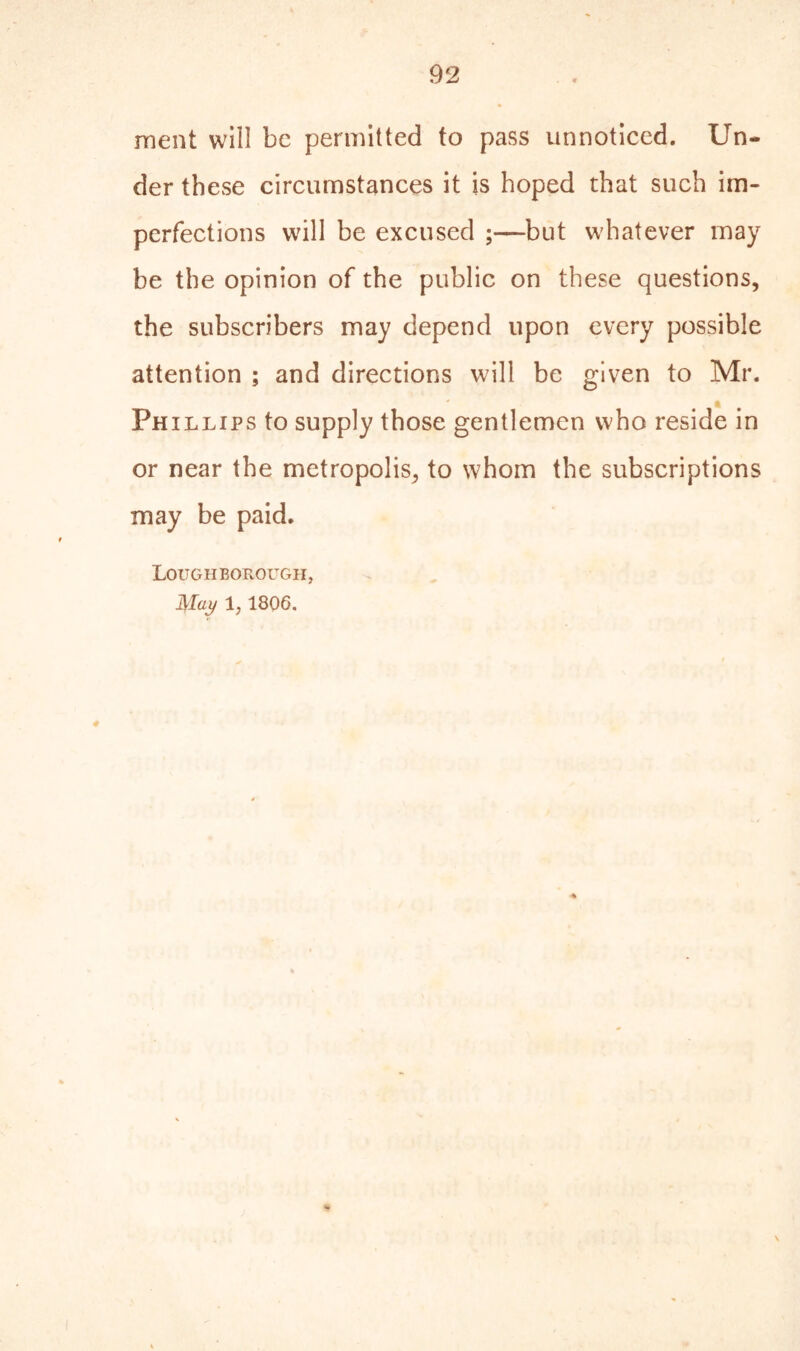 ment will be permitted to pass unnoticed. Un- der these circumstances it is hoped that such im- perfections will be excused ;—but whatever may be the opinion of the public on these questions, the subscribers may depend upon every possible attention ; and directions will be given to Mr. Phillips to supply those gentlemen who reside in or near the metropolis, to whom the subscriptions may be paid. Loughborough, May 1? 1806.