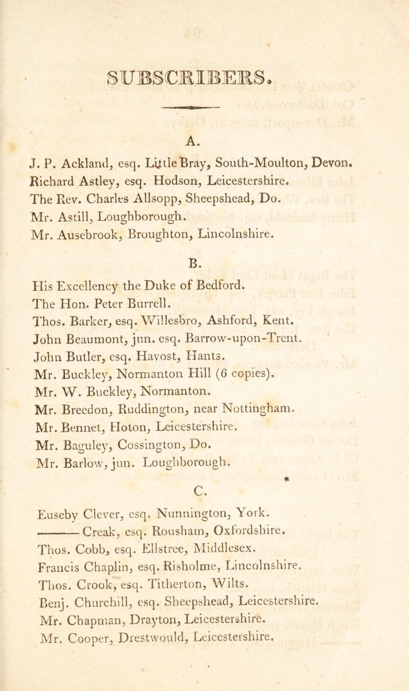 SUBSCRIBERS. A. J. P. Ackland, esq. Lijtle Bray, South-Moulton, Devon* Richard Astley, esq. Hodson, Leicestershire. The Rev. Charles Allsopp, Sheepshead, Do. Mr. Astill, Loughborough. Mr. Ausebrook, Broughton, Lincolnshire. B. His Excellency the Duke of Bedford. The Hon. Peter Burrell. Thos. Barker, esq. Willesbro, Ashford,, Kent. John Beaumont^ jun. esq. Barrow-upon-Trent. John Butler; esq, Havost; Hants. Mr. Buckley; Normanton Hill (6 copies). Mr. W. Buckley, Normanton. Mr. Breedon, Ruddington, near Nottingham,, Mr. Bennet, Hoton, Leicestershire. Mr. Baguley, Cossington, Do. Mr. Barlow, jun. Loughborough. * C. Euseby Clever, esq. Nunnington, York. —— Creak, esq. Rousham, Oxfordshire. Thos. Cobb, esq. Ellstree, Middlesex. Francis Chaplin, esq. Risholme, Lincolnshire. Thos. Crook, esq. Titherton, Wilts. Benj. Churchill, esq. Sheepshead, Leicestershire. Mr. Chapman, Drayton, Leicestershire. Mr. Cooper, Drestwould, Leicestershire.