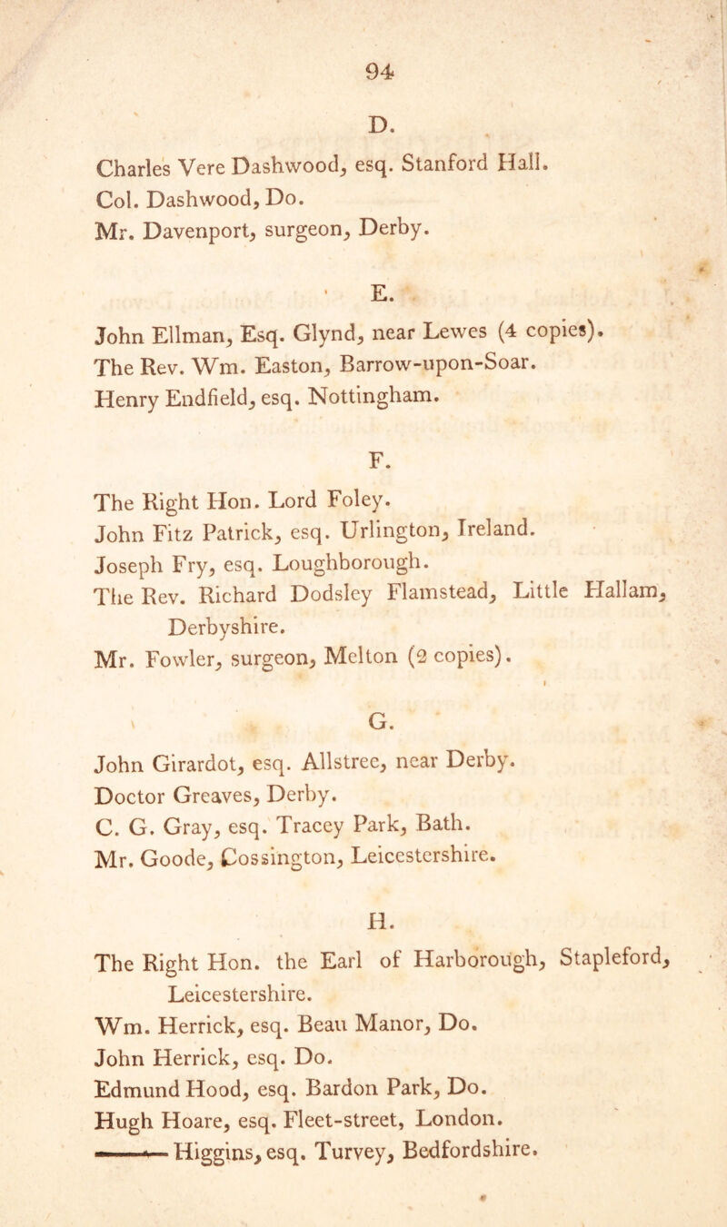 D. Charles Vere Dashwood, esq. Stanford flail. Col. Dashwood, Do. Mr. Davenport, surgeon, Derby. E. John Ellman, Esq. Glynd, near Lewes (4 copies). The Rev. Wm. Easton, Barrow-upon-Soar. Henry Endfield, esq. Nottingham. F. The Right Hon. Lord Foley. John Fitz Patrick, esq. Urlington, Ireland. Joseph Fry, esq. Loughborough. The Rev. Richard Dodsley Flamstead, Little Hallam, Derbyshire. Mr. Fowler, surgeon, Melton (2 copies). i \ G. John Girardot, esq. Allstree, near Derby. Doctor Greaves, Derby. C. G. Gray, esq. Tracey Park, Bath. Mr. Goode, Cossington, Leicestershire. H. The Right Hon. the Earl of Harborough, Stapleford, Leicestershire. Wm. Herrick, esq. Beau Manor, Do. John Herrick, esq. Do. Edmund Hood, esq. Bardon Park, Do. Hugh Hoare, esq. Fleet-street, London. — Higgins, esq. Turvey, Bedfordshire.