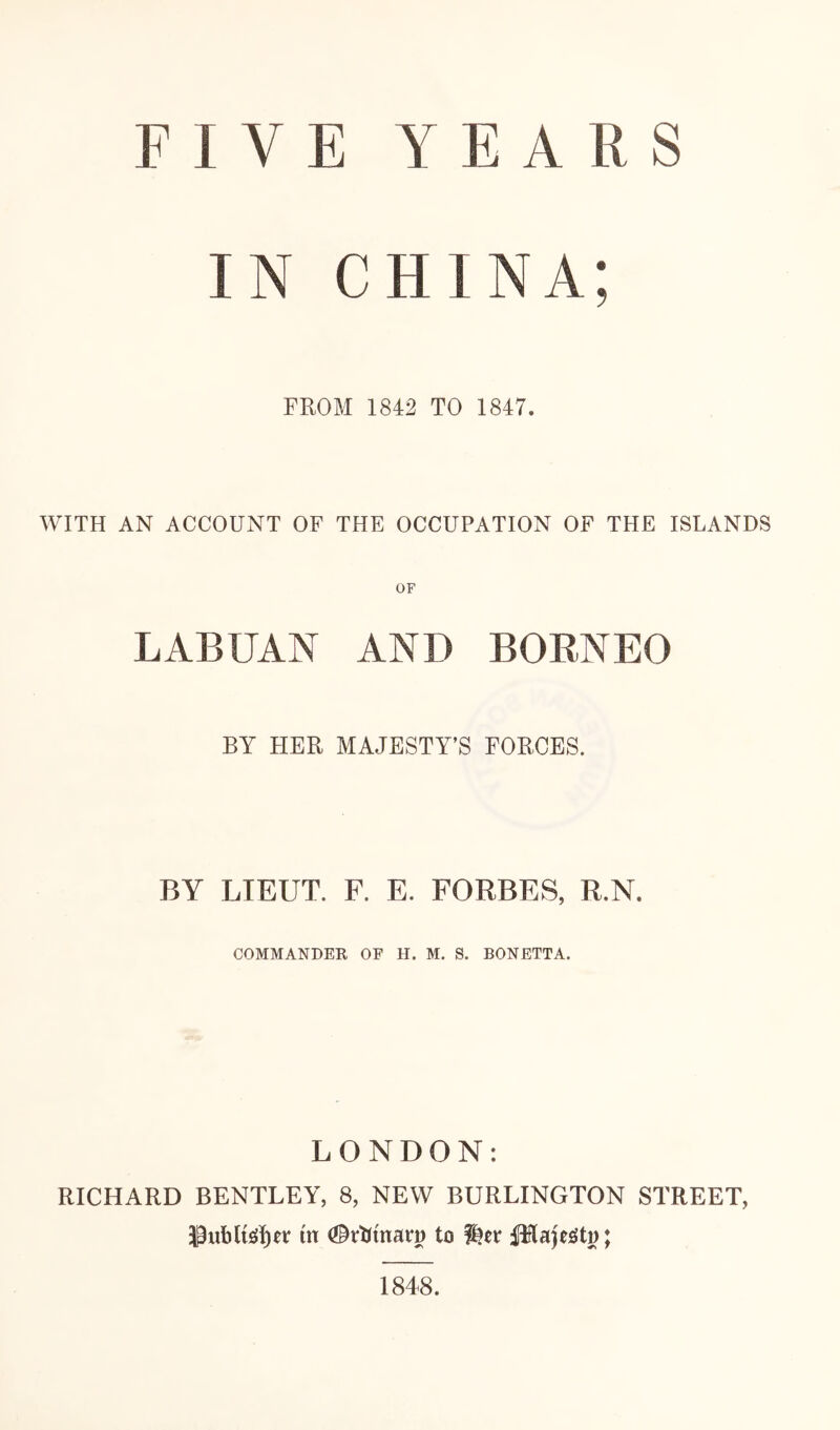 FIVE YEARS IN CHINA; FROM 1842 TO 1847. WITH AN ACCOUNT OF THE OCCUPATION OF THE ISLANDS LABUAN AND BORNEO BY HER MAJESTY’S FORCES. BY LIEUT. F. E. FORBES, R.N. COMMANDER OF FI. M. S. BONETTA. LONDON: RICHARD BENTLEY, 8, NEW BURLINGTON STREET, in to PlaF^tD; 1848.