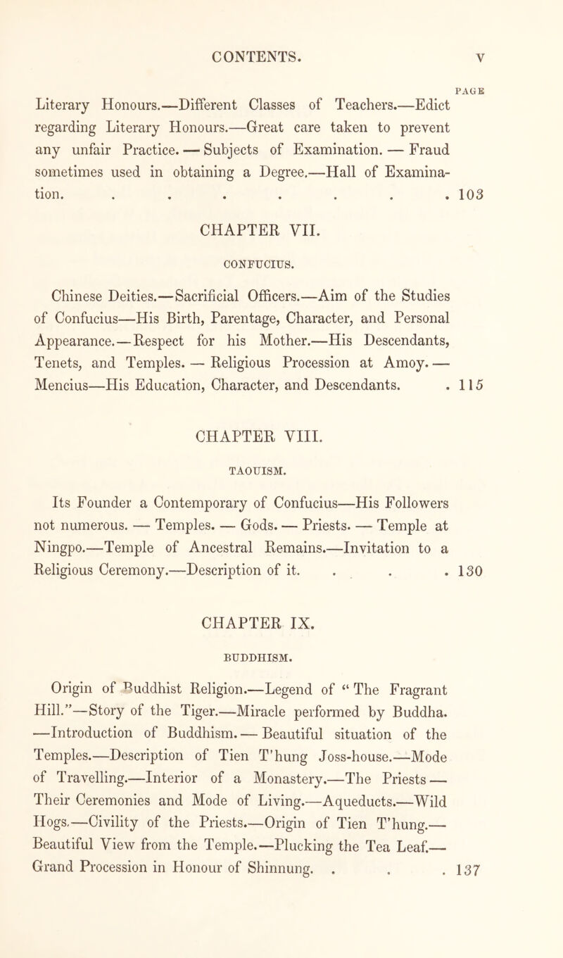 PAGB Literary Honours.—Different Classes of Teachers.—Edict regarding Literary Honours.—Great care taken to prevent any unfair Practice. — Subjects of Examination. — Fraud sometimes used in obtaining a Degree.—Hall of Examina- tion. ....... 103 CHAPTER VII. CONFUCIUS. Chinese Deities.—Sacrificial Officers.—Aim of the Studies of Confucius—His Birth, Parentage, Character, and Personal Appearance. — Respect for his Mother.—His Descendants, Tenets, and Temples. — Religious Procession at Amoy. — Mencius—His Education, Character, and Descendants. . 115 CHAPTER VIII. TAOUISM. Its Founder a Contemporary of Confucius—His Followers not numerous. — Temples. — Gods. — Priests. — Temple at Ningpo.—Temple of Ancestral Remains.—Invitation to a Religious Ceremony.—Description of it. . . .130 CHAPTER IX. BUDDHISM. Origin of Ruddhist Religion.—Legend of “ The Fragrant Hill.”—Story of the Tiger.—Miracle performed by Buddha. —Introduction of Buddhism. — Beautiful situation of the Temples.—Description of Tien T’hung Joss-house.—Mode of Travelling.—Interior of a Monastery.—The Priests — Their Ceremonies and Mode of Living.—Aqueducts.—Wild Hogs,—Civility of the Priests.—Origin of Tien T’hung.— Beautiful View from the Temple.—Plucking the Tea Leaf.— Grand Procession in Honour of Shinnung. . . .137