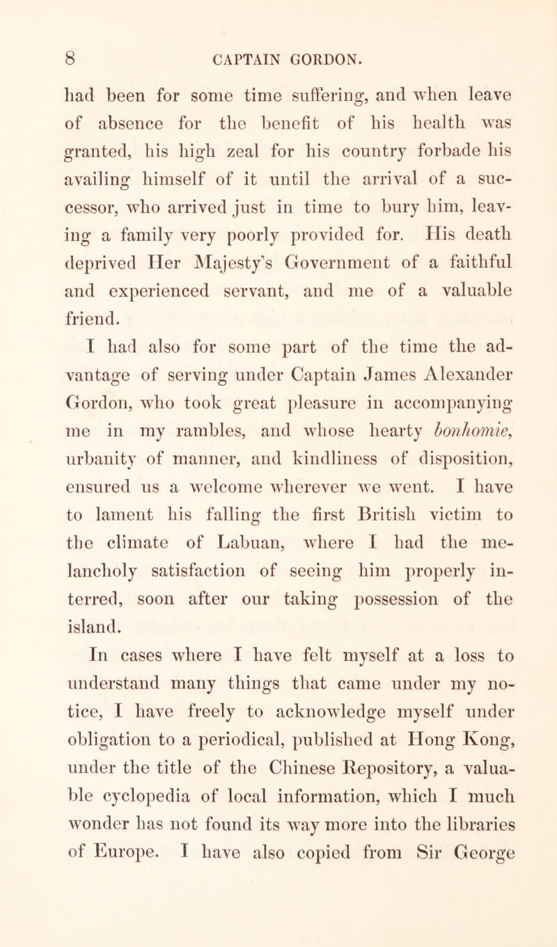 had been for some time suffering, and when leave of absence for the benefit of his health w^as granted, his high zeal for his country forbade his availing himself of it until the arrival of a suc- cessor, who arrived just in time to bury him, leav- ing a family very poorly provided for. His death deprived Her Majesty's Government of a faithful and experienced servant, and me of a valuable friend. I had also for some part of the time the ad- vantage of serving under Captain James Alexander Gordon, who took great pleasure in accompanying me in my rambles, and whose hearty bonhomie, urbanity of manner, and kindliness of disposition, ensured us a welcome wherever we went. I have to lament his falling the first British victim to the climate of Labuan, where I had the me- lancholy satisfaction of seeing him properly in- terred, soon after our taking possession of the island. In cases where I have felt myself at a loss to understand many things that came under my no- tice, I have freely to acknowledge myself under obligation to a periodical, published at Hong Kong, under the title of the Chinese Repository, a valua- ble cyclopedia of local information, which I much w^onder has not found its way more into the libraries of Europe. I have also copied from Sir George