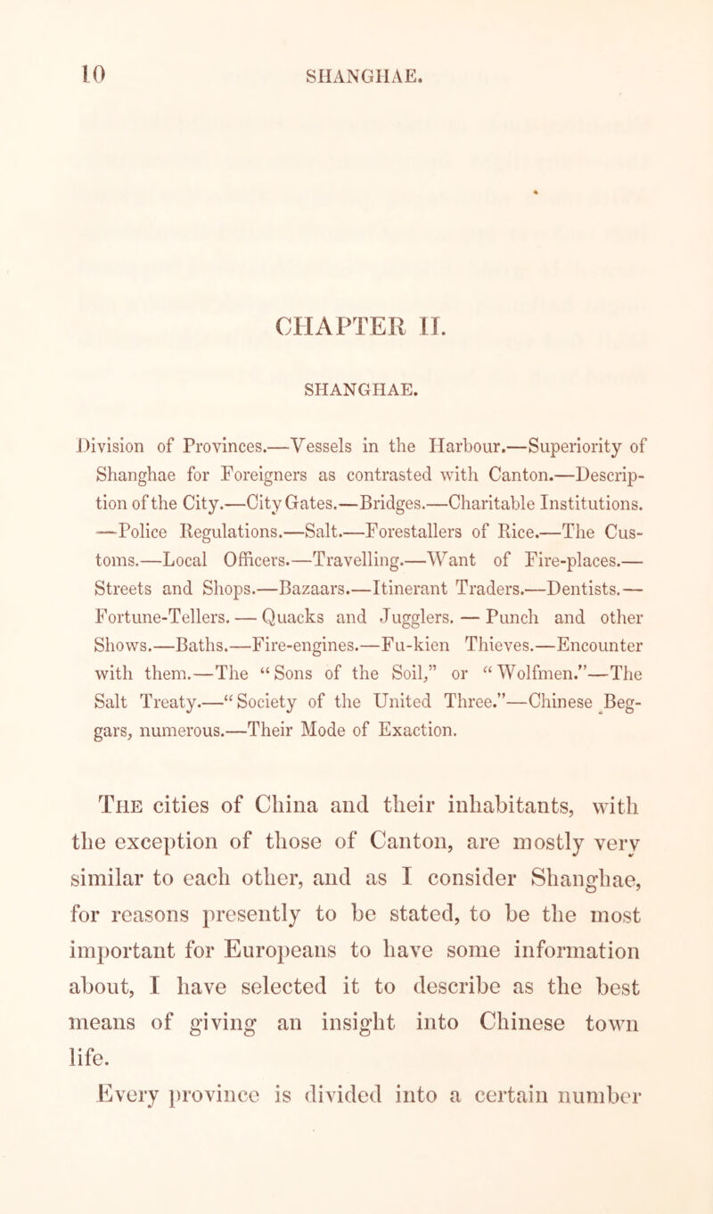 CHAPTER IL SHANGHAE. Division of Provinces.—Vessels in the Harbour.—Superiority of Shanghae for Foreigners as contrasted with Canton.—Descrip- tion of the City.—City Gates.—Bridges.—Charitable Institutions. '—Police Regulations.—Salt.—Forestallers of Rice.—The Cus- toms.—Local Officers.—Travelling.—Want of Fire-places.— Streets and Shops.—Bazaars.—Itinerant Traders.—Dentists.— Fortune-Tellers. — Quacks and Jugglers. — Punch and other Shows.—Baths.—Fire-engines.—Fu-kien Thieves.—Encounter with them.—The “Sons of the Soil,” or “Wolfmen.”—The Salt Treaty.—“Society of the United Three.”—Chinese ^Beg- gars, numerous.—Their Mode of Exaction. The cities of China and their inhabitants, with the exception of those of Canton, are mostly very similar to each other, and as I consider Shanghae, for reasons presently to be stated, to be the most important for Europeans to have some information about, I have selected it to describe as the best means of giving an insight into Chinese town life. Every province is divided into a certain number