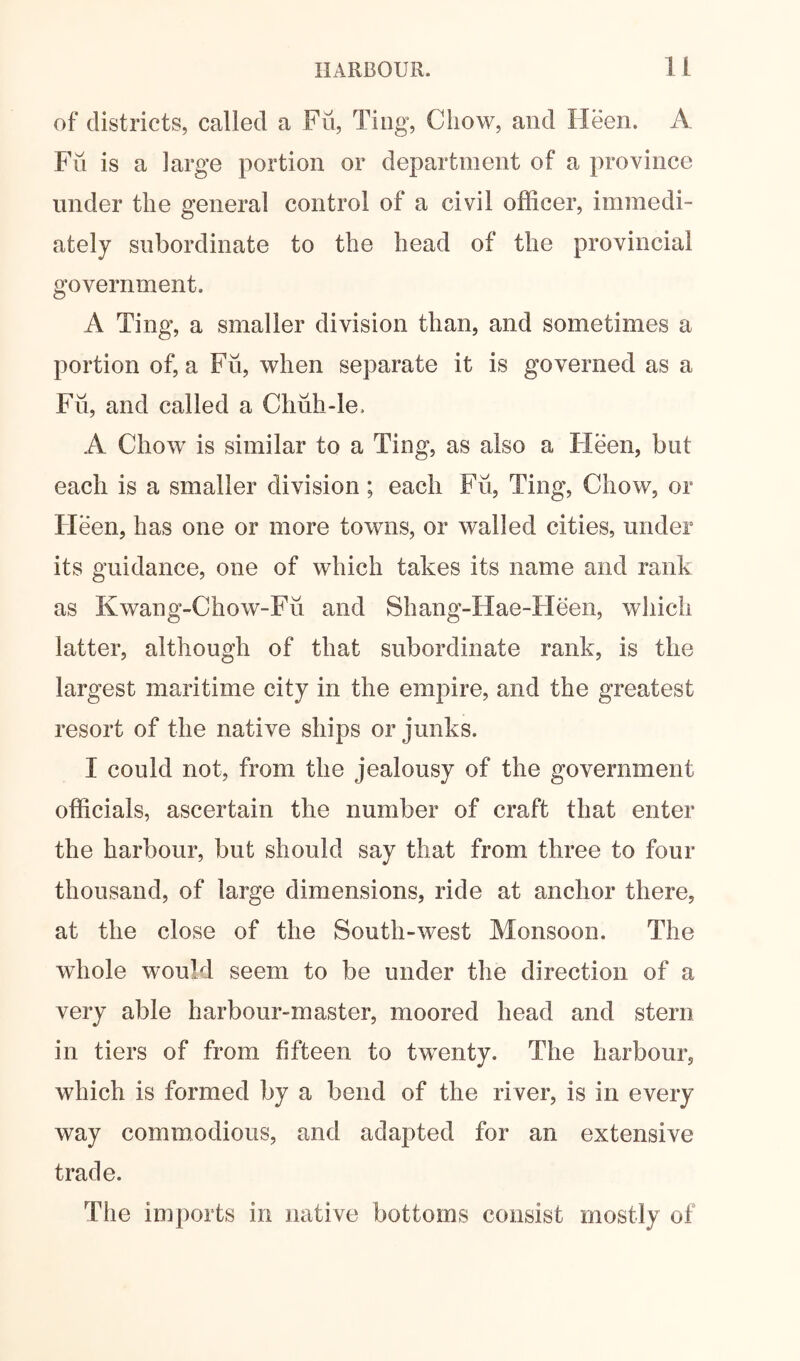 of districts, called a Fii, Ting, Chow, and Heen. A Fu is a large portion or department of a province under the general control of a civil officer, immedi- ately subordinate to the head of the provincial government. A Ting, a smaller division than, and sometimes a portion of, a Fii, when separate it is governed as a Fii, and called a Chiih-le. A Chow is similar to a Ting, as also a Heen, but each is a smaller division; each Fii, Ting, Chow, or Heen, has one or more towns, or walled cities, under its guidance, one of which takes its name and rank as Kwang-Chow-Fii and Shang-Hae-Heen, which latter, although of that subordinate rank, is the largest maritime city in the empire, and the greatest resort of the native ships or junks. I could not, from the jealousy of the government officials, ascertain the number of craft that enter the harbour, but should say that from three to four thousand, of large dimensions, ride at anchor there, at the close of the South-west Monsoon. The whole would seem to be under the direction of a very able harbour-master, moored head and stern in tiers of from fifteen to twenty. The harbour, which is formed by a bend of the river, is in every way commodious, and adapted for an extensive trade. The imports in native bottoms consist mostly of