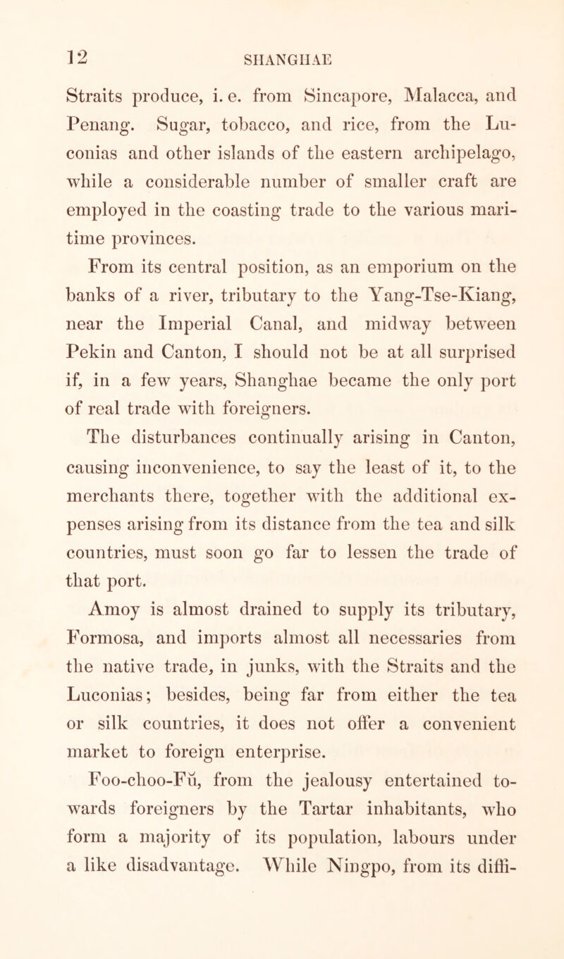 Straits produce, i. e. from Sincapore, Malacca, and Penang. Sugar, tobacco, and rice, from the Lu- conias and other islands of the eastern archipelago, while a considerable number of smaller craft are employed in the coasting trade to the various mari- time provinces. From its central position, as an emporium on the banks of a river, tributary to the Yang-Tse-Kiang, near the Imperial Canal, and midway betw^een Pekin and Canton, I should not be at all surprised if, in a few years, Shanghae became the only port of real trade with foreigners. The disturbances continually arising in Canton, causing inconvenience, to say the least of it, to the merchants there, together with the additional ex- penses arising from its distance from the tea and silk countries, must soon go far to lessen the trade of that port. Amoy is almost drained to supply its tributary, Formosa, and imports almost all necessaries from the native trade, in junks, with the Straits and the Luconias; besides, being far from either the tea or silk countries, it does not offer a convenient market to foreign enterprise. Foo-choo-Fii, from the jealousy entertained to- wards foreigners by the Tartar inhabitants, who form a majority of its population, labours under a like disadvantage. While Ningpo, from its dilli-