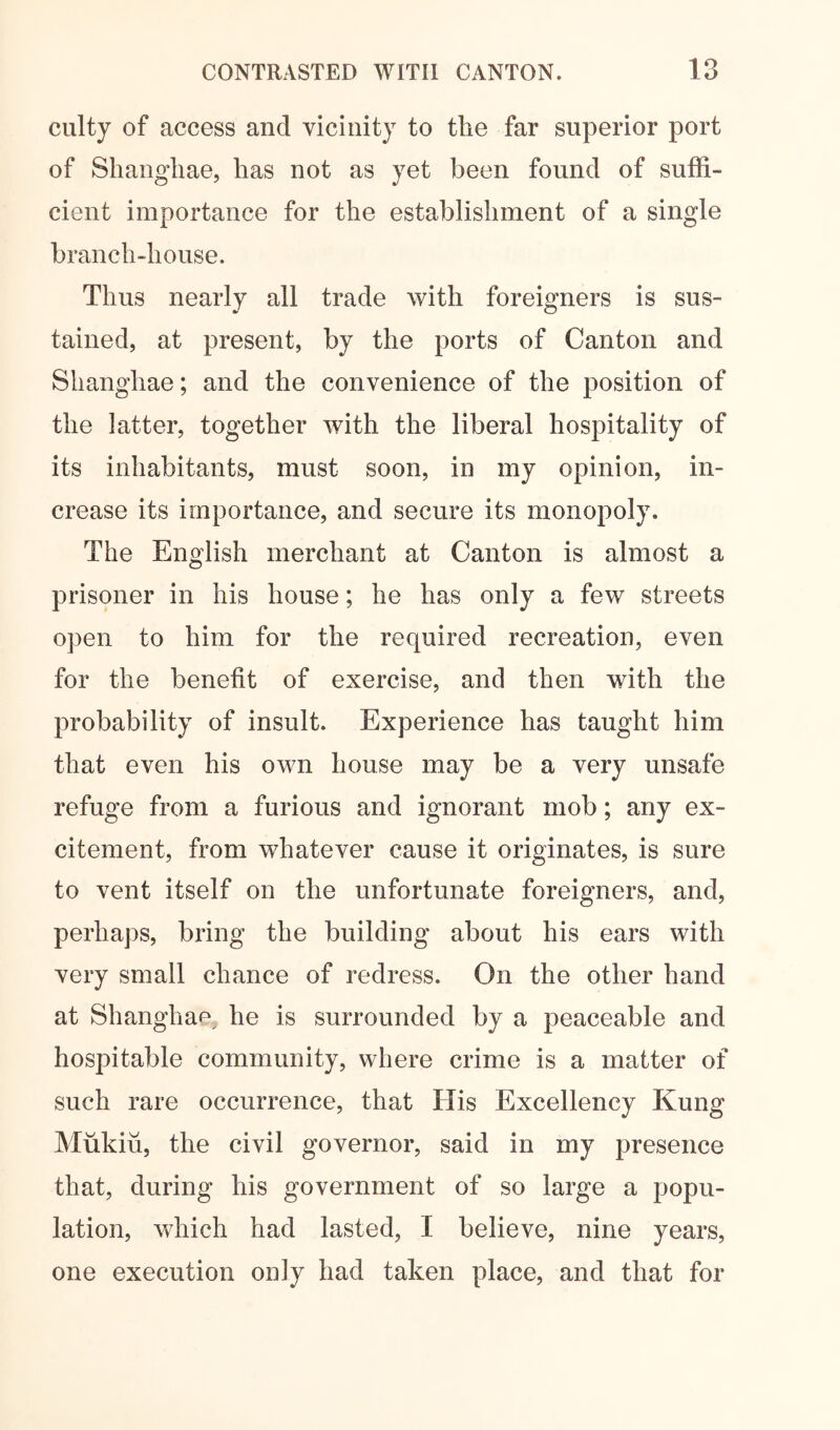 culty of access and vicinity to the far superior port of Shanghae, has not as yet been found of suffi- cient importance for the establishment of a single branch-house. Thus nearly all trade with foreigners is sus- tained, at present, by the ports of Canton and Shanghae; and the convenience of the position of the latter, together with the liberal hospitality of its inhabitants, must soon, in my opinion, in- crease its importance, and secure its monopoly. The English merchant at Canton is almost a prisoner in his house; he has only a few streets open to him for the required recreation, even for the benefit of exercise, and then with the probability of insult. Experience has taught him that even his own house may be a very unsafe refuge from a furious and ignorant mob; any ex- citement, from whatever cause it originates, is sure to vent itself on the unfortunate foreigners, and, perhaps, bring the building about his ears with very small chance of redress. On the other hand at Shanghap^ he is surrounded by a peaceable and hospitable community, where crime is a matter of such rare occurrence, that His Excellency Kung Mukiil, the civil governor, said in my presence that, during his government of so large a popu- lation, which had lasted, I believe, nine years, one execution only had taken place, and that for