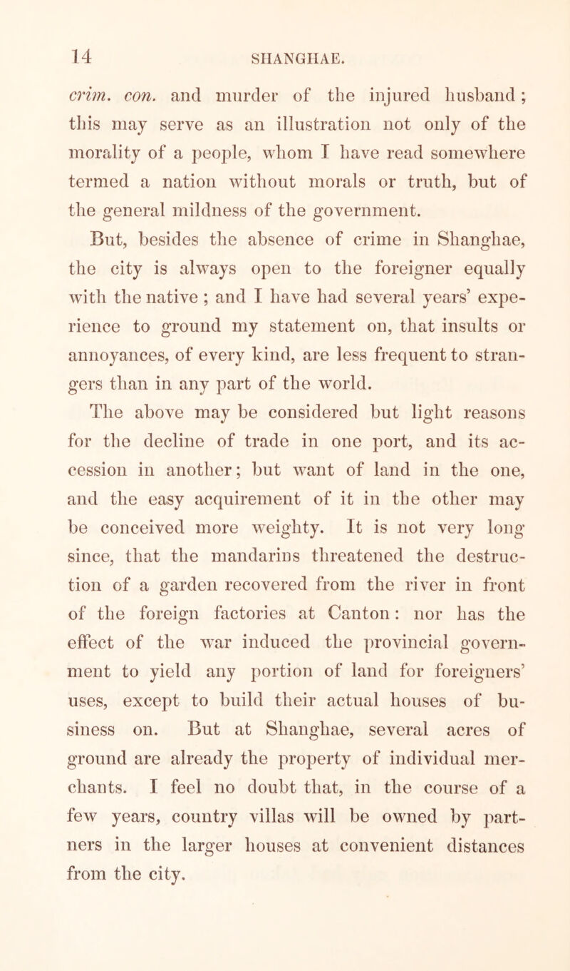 crim. con. and murder of the injured husband; tliis may serve as an illustration not only of the morality of a people, whom I have read somewhere termed a nation without morals or truth, but of the general mildness of the government. But, besides the absence of crime in Shanghae, the city is ahvays open to the foreigner equally with the native ; and I have had several years’ expe- rience to ground my statement on, that insults or annoyances, of every kind, are less frequent to stran- gers than in any part of the world. The above may be considered but light reasons for the decline of trade in one port, and its ac- cession in another; but w^ant of land in the one, and the easy acquirement of it in the other may be conceived more weighty. It is not very long since, that the mandarins threatened the destruc- tion of a garden recovered from the river in front of the foreign factories at Canton: nor has the effect of the w^ar induced the provincial govern- ment to yield any portion of land for foreigners’ uses, except to build their actual houses of bu- siness on. But at Shanghae, several acres of ground are already the property of individual mer- chants. I feel no doubt that, in the course of a few^ years, country villas will be owned by part- ners in the larger houses at convenient distances from the city.