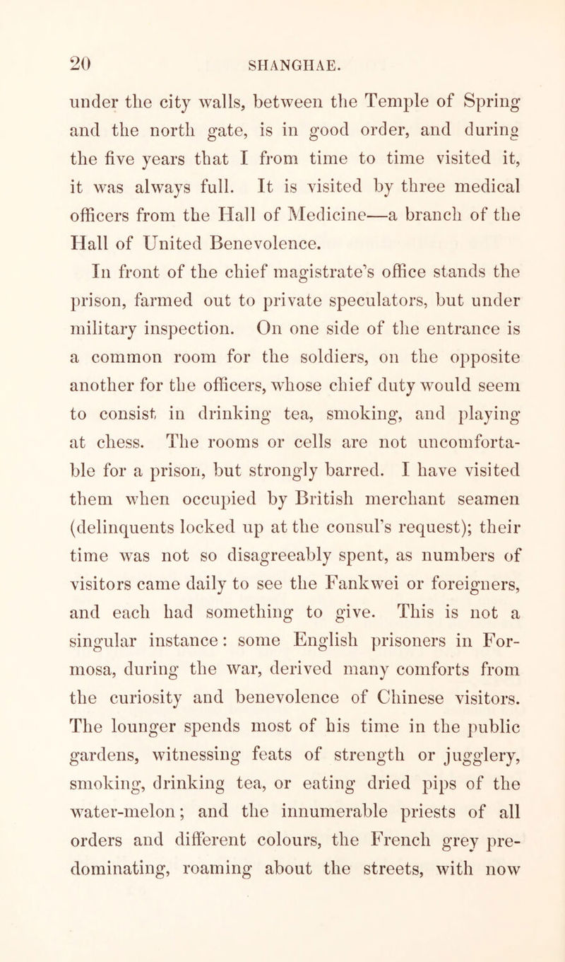 under the city walls, between the Temple of Spring and the north gate, is in good order, and during the five years that I from time to time visited it, it was always full. It is visited by three medical officers from the Hall of Medicine—a branch of the Hall of United Benevolence. In front of the chief magistrate's office stands the prison, farmed out to private speculators, but under military inspection. On one side of the entrance is a common room for the soldiers, on the opposite another for the officers, whose chief duty would seem to consist in drinking tea, smoking, and playing at chess. The rooms or cells are not uncomforta- ble for a prison, but strongly barred. I have visited them when occupied by British merchant seamen (delinquents locked up at the consuFs request); their time was not so disagreeably spent, as numbers of visitors came daily to see the Fankwei or foreigners, and each had something to give. This is not a singular instance: some English prisoners in For- mosa, during the war, derived many comforts from the curiosity and benevolence of Chinese visitors. The lounger spends most of his time in the public gardens, witnessing feats of strength or jugglery, smoking, drinking tea, or eating dried pips of the water-melon; and the innumerable priests of all orders and different colours, the French grey pre- dominating, roaming about the streets, with now