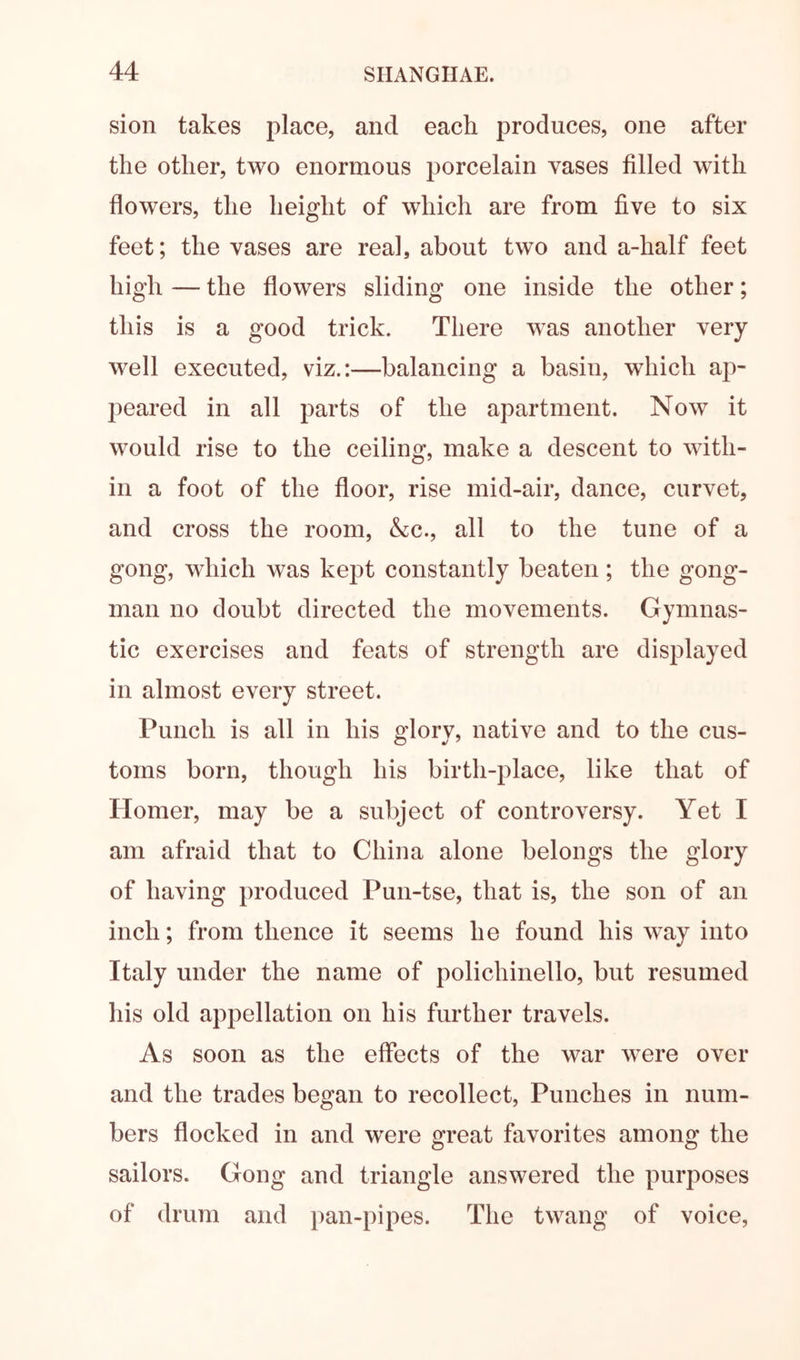 sion takes place, and each produces, one after the other, two enormous porcelain vases filled with flowers, the height of which are from five to six feet; the vases are real, about two and a-half feet high — the flowers sliding one inside the other; this is a good trick. There was another very well executed, viz.:—balancing a basin, which ap- peared in all parts of the apartment. Now it would rise to the ceiling, make a descent to with- in a foot of the floor, rise mid-air, dance, curvet, and cross the room, &c., all to the tune of a gong, which was kept constantly beaten; the gong- man no doubt directed the movements. Gymnas- tic exercises and feats of strength are displayed in almost every street. Punch is all in his glory, native and to the cus- toms born, though his birth-place, like that of Homer, may be a subject of controversy. Yet I am afraid that to China alone belongs the glory of having produced Pun-tse, that is, the son of an inch; from thence it seems he found his way into Italy under the name of polichinello, but resumed his old appellation on his further travels. As soon as the effects of the war w^ere over and the trades began to recollect. Punches in num- bers flocked in and were great favorites among the sailors. Gong and triangle answered the purposes of drum and pan-pipes. The twang of voice,
