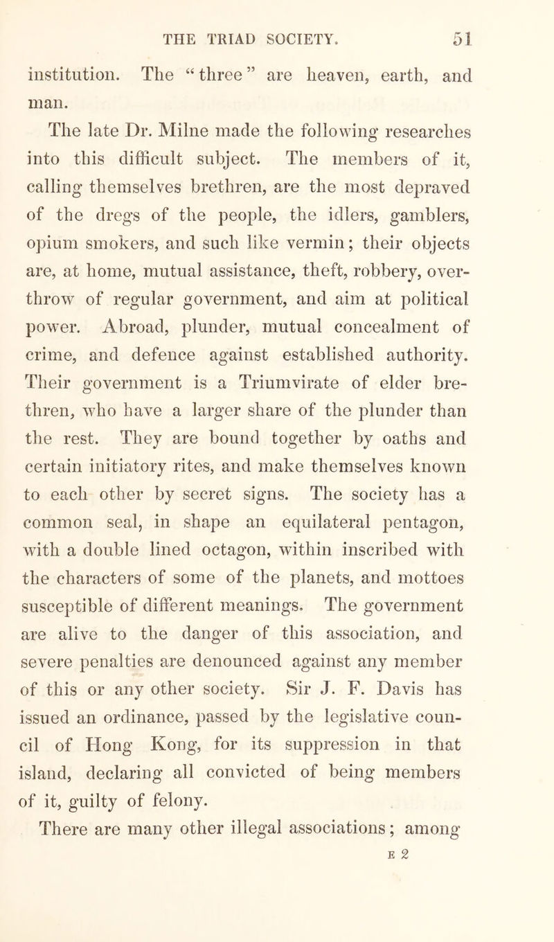 institution. The “ three ” are heaven, earth, and man. The late Dr. Milne made the following researches into this difficult subject. The members of it, calling themselves brethren, are the most depraved of the dregs of the people, the idlers, gamblers, opium smokers, and such like vermin; their objects are, at home, mutual assistance, theft, robbery, over- throw of regular government, and aim at political power. Abroad, plunder, mutual concealment of crime, and defence against established authority. Their government is a Triumvirate of elder bre- thren, who have a larger share of the plunder than the rest. They are bound together by oaths and certain initiatory rites, and make themselves known to each other by secret signs. The society has a common seal, in shape an equilateral pentagon, with a double lined octagon, within inscribed with the characters of some of the planets, and mottoes susceptible of different meanings. The government are alive to the danger of this association, and severe penalties are denounced against any member of this or any other society. Sir J. F. Davis has issued an ordinance, passed by the legislative coun- cil of Flong Kong, for its suppression in that island, declaring all convicted of being members of it, guilty of felony. There are many other illegal associations; among