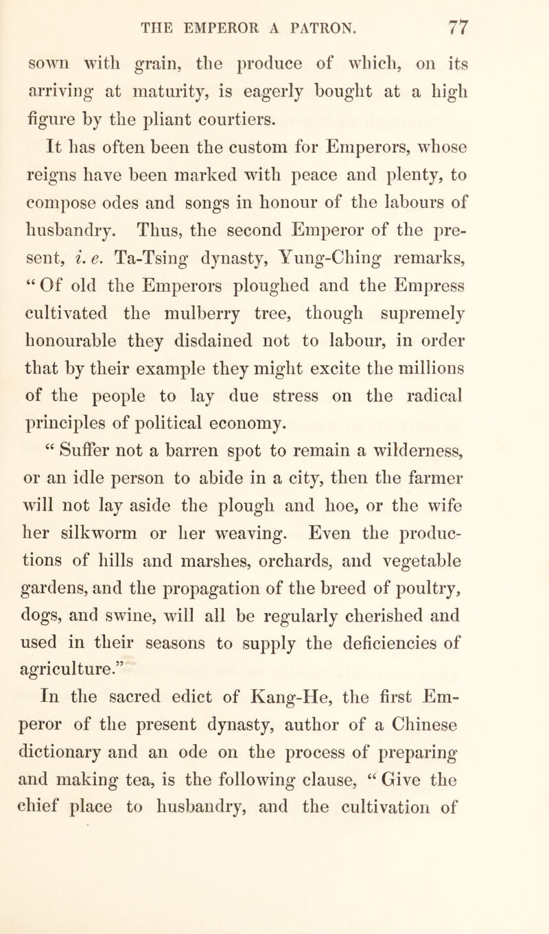 sown with grain, the produce of which, on its arriving at maturity, is eagerly bought at a high figure by the pliant courtiers. It has often been the custom for Emperors, whose reigns have been marked with peace and plenty, to compose odes and songs in honour of the labours of husbandry. Thus, the second Emperor of the pre- sent, i.e. Ta-Tsing dynasty, Yung-Ching remarks, “ Of old the Emperors ploughed and the Empress cultivated the mulberry tree, though supremely honourable they disdained not to labour, in order that by their example they might excite the millions of the people to lay due stress on the radical principles of political economy. ‘‘ Suffer not a barren spot to remain a wilderness, or an idle person to abide in a city, then the farmer will not lay aside the plough and hoe, or the wife her silkworm or her weaving. Even the produc- tions of hills and marshes, orchards, and vegetable gardens, and the propagation of the breed of poultry, dogs, and swine, will all be regularly cherished and used in their seasons to supply the deficiencies of agriculture.” In the sacred edict of Kang-He, the first Em- peror of the present dynasty, author of a Chinese dictionary and an ode on the process of preparing and making tea, is the following clause, Give the chief place to husbandry, and the cultivation of