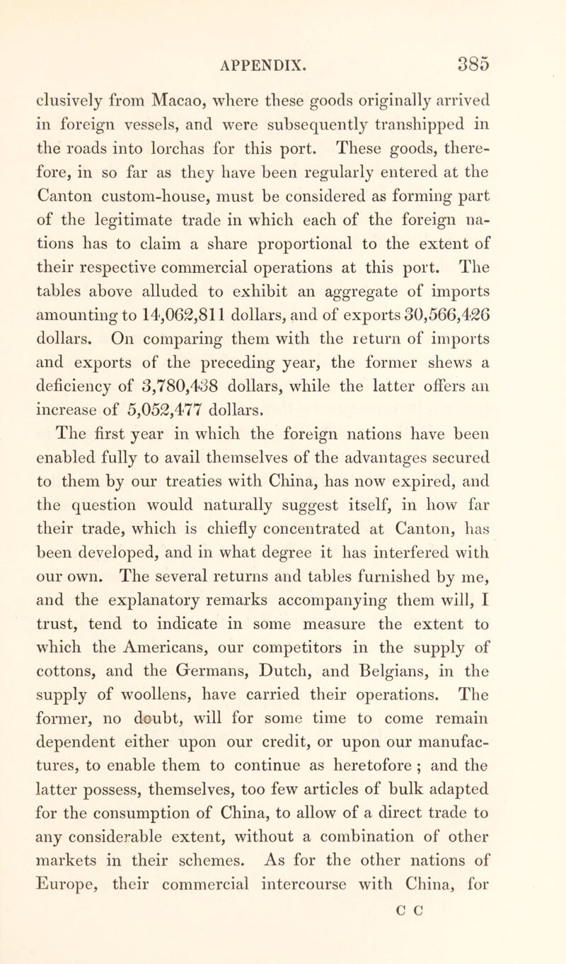 clusively from Macao, where these goods originally arrived in foreign vessels, and were subsequently transhipped in the roads into lorchas for this port. These goods, there- fore, in so far as they have been regularly entered at the Canton custom-house, must be considered as forming part of the legitimate trade in which each of the foreign na- tions has to claim a share proportional to the extent of their respective commercial operations at this port. The tables above alluded to exhibit an aggregate of imports amounting to 14,062,811 dollars, and of exports 30,566,426 dollars. On comparing them with the return of imports and exports of the preceding year, the former shews a deficiency of 3,780,438 dollars, while the latter offers an increase of 5,052,477 dollars. The first year in which the foreign nations have been enabled fully to avail themselves of the advantages secured to them by our treaties with China, has now expired, and the question would naturally suggest itself, in how far their trade, which is chiefly concentrated at Canton, has been developed, and in what degree it has interfered with our own. The several returns and tables furnished by me, and the explanatory remarks accompanying them will, I trust, tend to indicate in some measure the extent to which the Americans, our competitors in the supply of cottons, and the Germans, Dutch, and Belgians, in the supply of woollens, have carried their operations. The former, no doubt, will for some time to come remain dependent either upon our credit, or upon our manufac- tures, to enable them to continue as heretofore ; and the latter possess, themselves, too few articles of bulk adapted for the consumption of China, to allow of a direct trade to any considerable extent, without a combination of other markets in their schemes. As for the other nations of Europe, their commercial intercourse with China, for C C