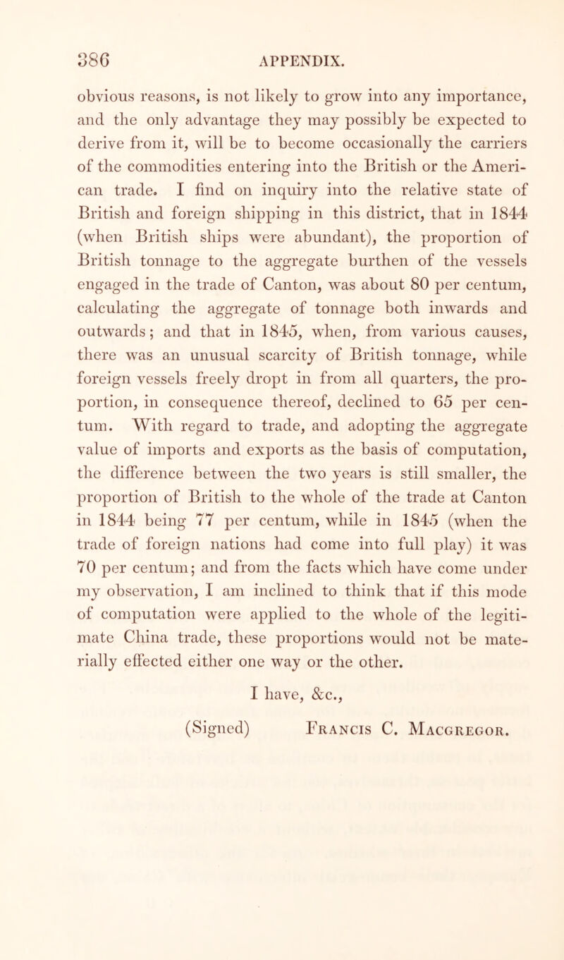 obvious reasons, is not likely to grow into any importance, and the only advantage they may possibly be expected to derive from it, will be to become occasionally the carriers of the commodities entering into the British or the Ameri- can trade. I find on inquiry into the relative state of British and foreign shipping in this district, that in 1844 (when British ships were abundant), the proportion of British tonnage to the aggregate burthen of the vessels engaged in the trade of Canton, was about 80 per centum, calculating the aggregate of tonnage both inwards and outwards; and that in 1845, when, from various causes, there was an unusual scarcity of British tonnage, while foreign vessels freely dropt in from all quarters, the pro- portion, in consequence thereof, declined to 65 per cen- tum. With regard to trade, and adopting the aggregate value of imports and exports as the basis of computation, the difference between the two years is still smaller, the proportion of British to the whole of the trade at Canton in 1844 being 77 per centum, while in 1845 (when the trade of foreign nations had come into full play) it was 70 per centum; and from the facts which have come under my observation, I am inclined to think that if this mode of computation were applied to the whole of the legiti- mate China trade, these proportions would not be mate- rially effected either one way or the other. I have, &c., (Signed) Francis C. Macgregor.