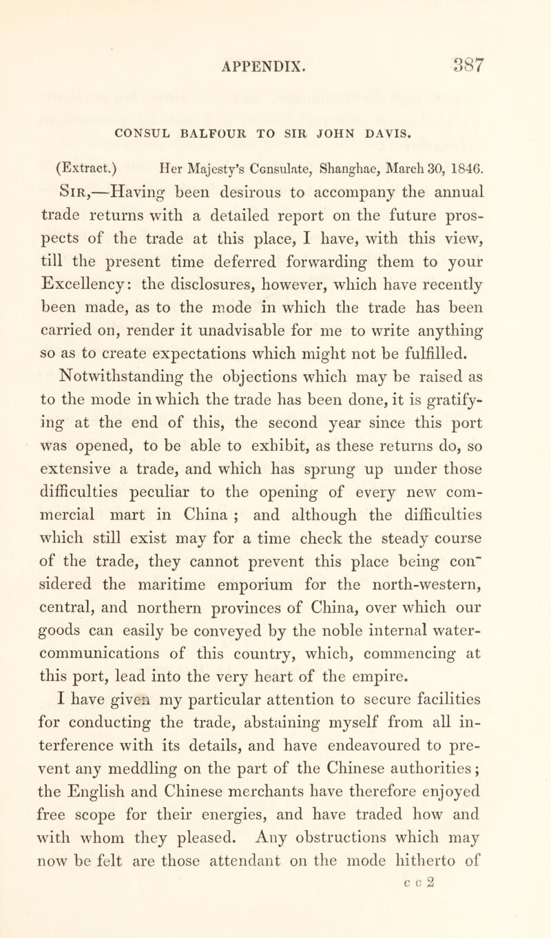 CONSUL BALFOUR TO SIR JOHN DAVIS. (Extract.) Her Majesty’s Consulate, Shanghae, March 30, 1846. Sir,—Having been desirous to accompany the annual trade returns with a detailed report on the future pros- pects of the trade at this place, I have, with this view, till the present time deferred forwarding them to your Excellency: the disclosures, however, which have recently been made, as to the mode in which the trade has been carried on, render it unadvisable for me to write anything so as to create expectations which might not be fulfilled. Notwithstanding the objections which may be raised as to the mode in which the trade has been done, it is gratify- ing at the end of this, the second year since this port was opened, to be able to exhibit, as these returns do, so extensive a trade, and which has sprung up under those difficulties peculiar to the opening of every new com- mercial mart in China ; and although the difficulties which still exist may for a time check the steady course of the trade, they cannot prevent this place being con' sidered the maritime emporium for the north-western, central, and northern provinces of China, over which our goods can easily be conveyed by the noble internal water- communications of this country, which, commencing at this port, lead into the very heart of the empire. I have given my particular attention to secure facilities for conducting the trade, abstaining myself from all in- terference with its details, and have endeavoured to pre- vent any meddling on the part of the Chinese authorities; the English and Chinese merchants have therefore enjoyed free scope for their energies, and have traded how and with whom they pleased. Any obstructions which may now be felt are those attendant on the mode hitherto of c c 2