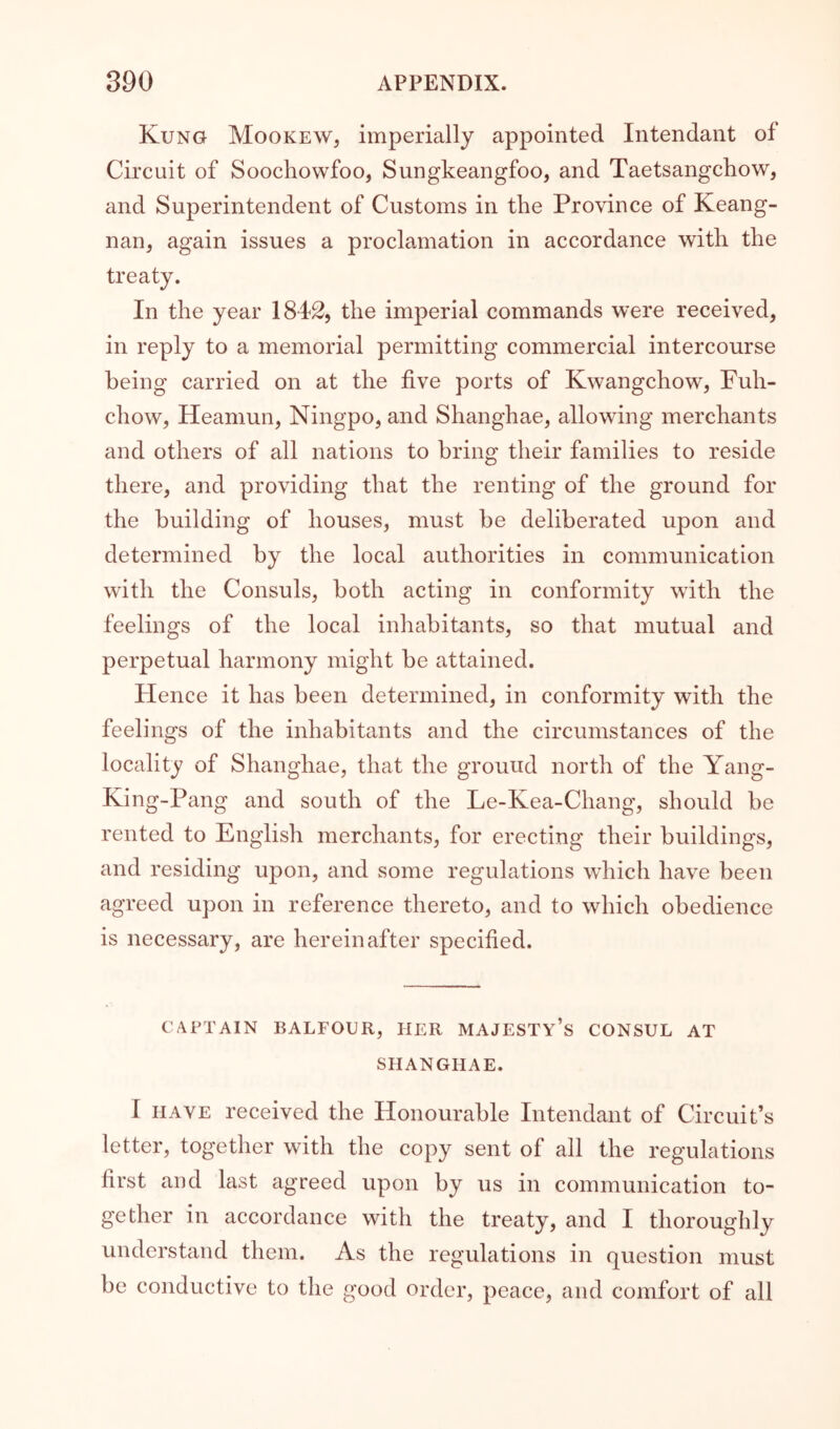 Kung Mookew, imperially appointed Intendant of Circuit of Soochowfoo, Sungkeangfoo, and Taetsangchow, and Superintendent of Customs in the Province of Keang- nan, again issues a proclamation in accordance with the treaty. In the year 1842, the imperial commands were received, in reply to a memorial permitting commercial intercourse being carried on at the five ports of Kwangchow, Fuh- chow, Heamun, Ningpo, and Shanghae, allowing merchants and others of all nations to bring their families to reside there, and providing that the renting of the ground for the building of houses, must be deliberated upon and determined by the local authorities in communication with the Consuls, both acting in conformity with the feelings of the local inhabitants, so that mutual and perpetual harmony might be attained. Hence it has been determined, in conformity with the feelings of the inhabitants and the circumstances of the locality of Shanghae, that the ground north of the Yang- King-Pang and south of the Le-Kea-Chang, should be rented to English merchants, for erecting their buildings, and residing upon, and some regulations which have been agreed upon in reference thereto, and to which obedience is necessary, are hereinafter specified. CAPTAIN BALFOUR, HER MAJESTy’s CONSUL AT SHANGHAE. I HAVE received the Honourable Intendant of Circuit’s letter, together with the copy sent of all the regulations first and last agreed upon by us in communication to- gether in accordance with the treaty, and I thoroughly understand them. As the regulations in question must be conductive to the good order, peace, and comfort of all