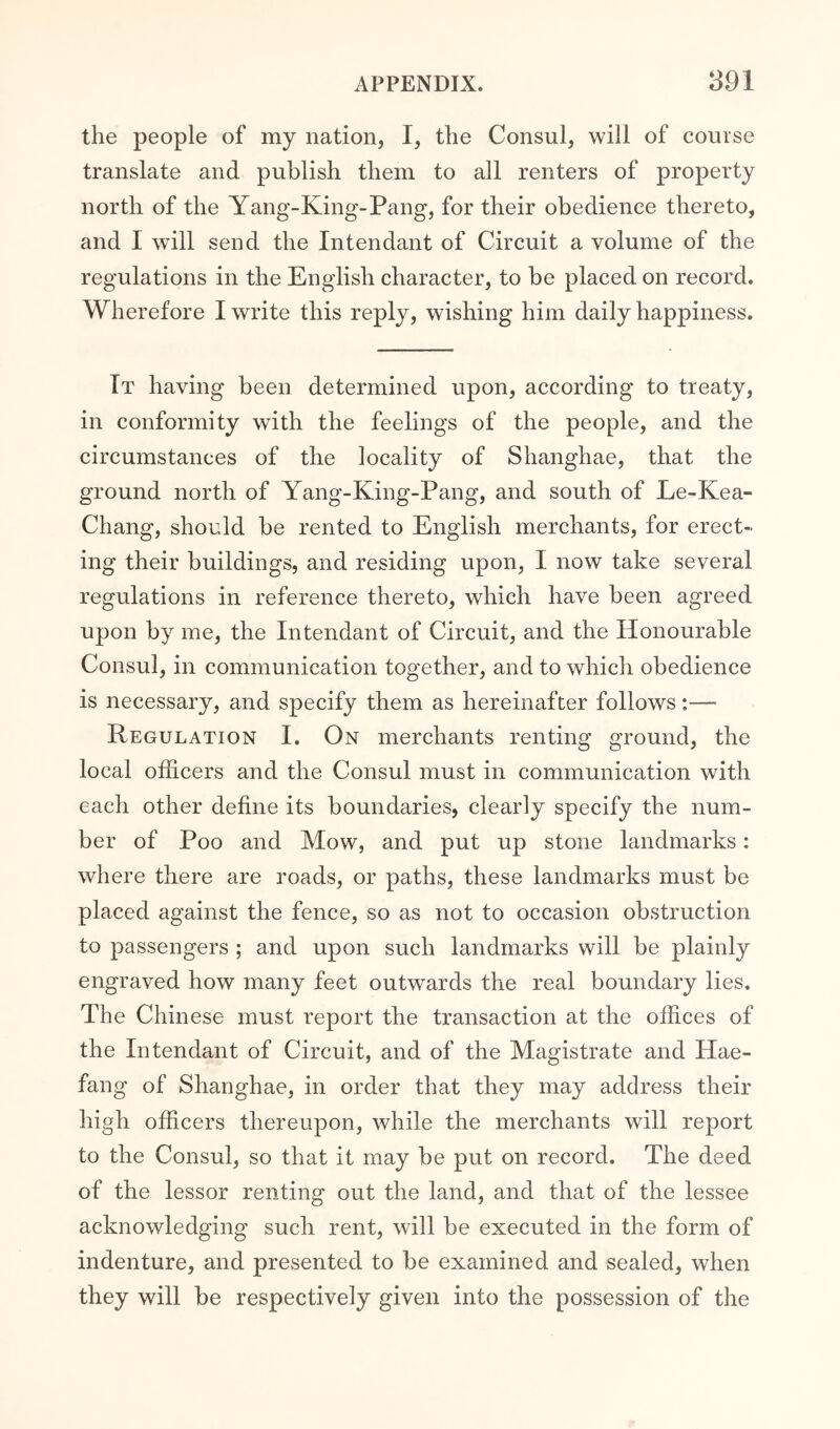 the people of my nation, I, the Consul, will of course translate and publish them to all renters of property north of the Yang-King-Pang, for their obedience thereto, and I will send the Intendant of Circuit a volume of the regulations in the English character, to be placed on record. Wherefore I write this reply, wishing him daily happiness. Tt having been determined upon, according to treaty, in conformity with the feelings of the people, and the circumstances of the locality of Shanghae, that the ground north of Yang-King-Pang, and south of Le-Kea- Chang, should be rented to English merchants, for erect- ing their buildings, and residing upon, I now take several regulations in reference thereto, which have been agreed upon by me, the Intendant of Circuit, and the Honourable Consul, in communication together, and to which obedience is necessary, and specify them as hereinafter follows:— Regulation I. On merchants renting ground, the local officers and the Consul must in communication with each other define its boundaries, clearly specify the num- ber of Poo and Mow, and put up stone landmarks: where there are roads, or paths, these landmarks must be placed against the fence, so as not to occasion obstruction to passengers ; and upon such landmarks will be plainly engraved how many feet outwards the real boundary lies. The Chinese must report the transaction at the offices of the Intendant of Circuit, and of the Magistrate and Hae- fang of Shanghae, in order that they may address their high officers thereupon, while the merchants will report to the Consul, so that it may be put on record. The deed of the lessor renting out the land, and that of the lessee acknowledging such rent, will be executed in the form of indenture, and presented to be examined and sealed, when they will be respectively given into the possession of the
