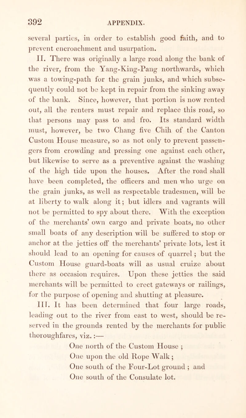 several parties, in order to establish good faith, and to prevent encroachment and usurpation. II. There was originally a large road along the bank of the river, from the Yang-King-Pang northwards, which was a towing-path for the grain junks, and which subse- quently could not be kept in repair from the sinking away of the bank. Since, however, that portion is now rented out, all tlie renters must repair and replace this road, so tliat persons may pass to and fro. Its standard width must, however, be two Chang five Chih of the Canton Custom House measure, so as not only to prevent passen- gers from crowding and pressing one against each other, but likewise to serve as a preventive against the washing of the high tide upon the houses. After the road shall have been completed, the officers and men who ui ge on the grain junks, as well as respectable tradesmen, will be at liberty to walk along it; but idlers and vagrants will not be permitted to spy about there. With the exception of the merchants’ own cargo and private boats, no other small boats of any description will be suftered to stop or anchor at the jetties off the merchants’ private lots, lest it should lead to an opening for causes of quarrel; but the Custom House guard-boats will as usual cruize about there as occasion requires. Upon these jetties the said merchants wdll be permitted to erect gateways or railings, for tlie purpose of opening and shutting at pleasure. III. It has been determined that four large roads, leading out to the river from east to west, should be re- served in the grounds rented by the merchants for public thoroughfares, viz.:— One north of the Custom House ; One upon the old Rope Walk; One south of the Four-Lot ground ; and One south of the Consulate lot.