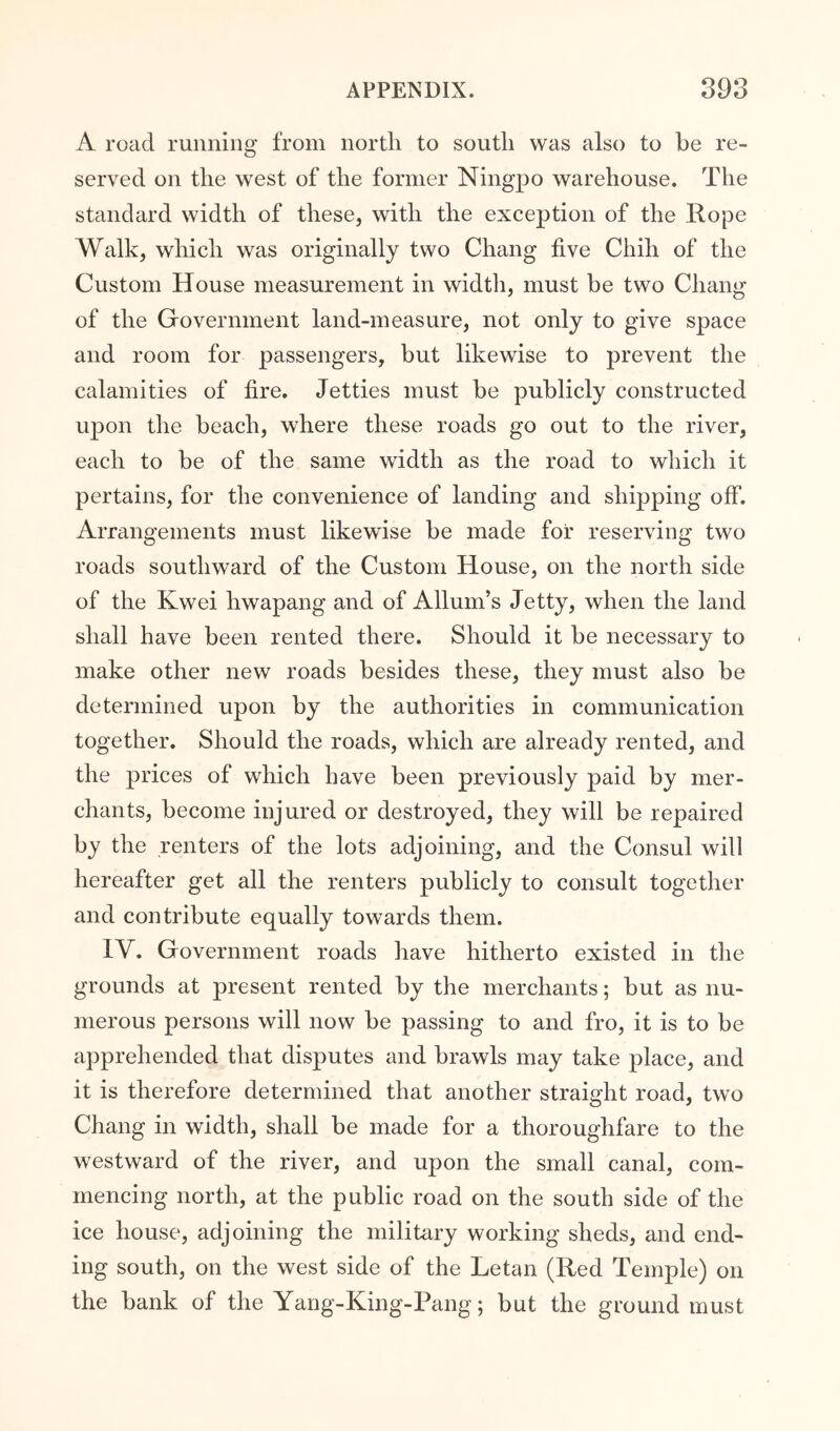 A road running from nortli to south was also to be re- served on the west of the former Ningpo warehouse. The standard width of these, with the exception of the Rope Walk, which was originally two Chang five Chih of the Custom House measurement in width, must be two Chang of the Government land-measure, not only to give space and room for passengers, but likewise to prevent the calamities of fire. Jetties must be publicly constructed upon the beach, where these roads go out to the river, each to be of the same width as the road to which it pertains, for the convenience of landing and shipping off. Arrangements must likewise be made for reserving two roads southward of the Custom House, on the north side of the Kwei hwapang and of Allum’s Jetty, when the land shall have been rented there. Should it be necessary to make other new roads besides these, they must also be determined upon by the authorities in communication together. Should the roads, which are already rented, and the prices of which have been previously paid by mer- chants, become injured or destroyed, they will be repaired by the renters of the lots adjoining, and the Consul will hereafter get all the renters publicly to consult together and contribute equally towards them. IV. Government roads have hitherto existed in the grounds at present rented by the merchants; but as nu- merous persons will now be passing to and fro, it is to be apprehended that disputes and brawls may take place, and it is therefore determined that another straight road, two Chang in width, shall be made for a thoroughfare to the westward of the river, and upon the small canal, com- mencing north, at the public road on the south side of the ice house, adjoining the military working sheds, and end- ing south, on the west side of the Letan (Red Temple) on the bank of the Yang-King-Pang; but the ground must