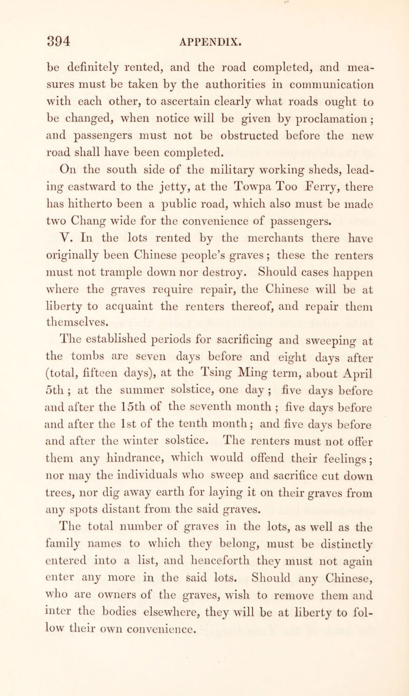 be definitely rented, and the road completed, and mea- sures must be taken by the authorities in communication with each other, to ascertain clearly what roads ought to be changed, when notice will be given by proclamation ; and passengers must not be obstructed before the new road shall have been completed. On the south side of the military working sheds, lead- ing eastward to the jetty, at the Tow^pa Too Ferry, there has hitherto been a public road, which also must be made two Chang wide for the convenience of passengers. V. In the lots rented by the merchants there have originally been Chinese people’s graves; these the renters must not trample down nor destroy. Should cases happen where the graves require repair, the Chinese will be at liberty to acquaint the renters thereof, and repair them themselves. The established periods for sacrificing and sweeping at the tombs are seven days before and eight days after (total, fifteen days), at the Tsing Ming term, about April 5th ; at the summer solstice, one day ; five days before and after the 15th of the seventh month ; five days before and after the 1st of the tenth month; and five days before and after the winter solstice. The renters must not offer them any hindrance, which would offend their feelings; nor may the individuals wdio sweep and sacrifice cut down trees, nor dig away earth for laying it on their graves from any spots distant from the said graves. The total number of graves in the lots, as well as the family names to which they belong, must be distinctly entered into a list, and henceforth they must not again enter any more in the said lots. Should any Chinese, who are owners of the graves, wish to remove them and inter the bodies elsewhere, they will be at liberty to fol- low their own convenience.
