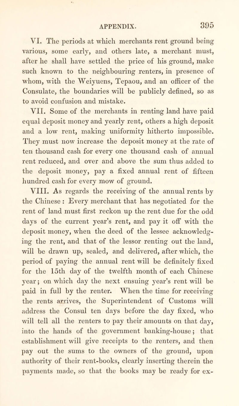 VI. The periods at which merchants rent ground being various, some early, and others late, a merchant must, after he shall have settled the price of his ground, make such known to the neighbouring renters, in presence of whom, with the Weiyuens, Tepaou, and an officer of the Consulate, the boundaries will be publicly defined, so as to avoid confusion and mistake. VII. Some of the merchants in renting land have paid equal deposit money and yearly rent, others a high deposit and a low rent, making uniformity hitherto impossible. They must now increase the deposit money at the rate of ten thousand cash for every one thousand cash of annual rent reduced, and over and above the sum thus added to the deposit money, pay a fixed annual rent of fifteen hundred cash for every mow of ground. VIII. As regards the receiving of the annual rents by the Chinese : Every merchant that has negotiated for the rent of land must first reckon up the rent due for the odd days of the current year’s rent, and pay it off with the deposit money, when the deed of the lessee acknowledg- ing the rent, and that of the lessor renting out the land, will be drawn up, sealed, and delivered, after which, the period of paying the annual rent will be definitely fixed for the 15th day of the twelfth month of each Chinese year; on which day the next ensuing year’s rent will be paid in full by the renter. When the time for receiving the rents arrives, the Superintendent of Customs will address the Consul ten days before the day fixed, who will tell all the renters to pay their amounts on that day, into the hands of the government banking-house; that establishment will give receipts to the renters, and then pay out the sums to the owners of the ground, upon authority of their rent-books, clearly inserting therein the payments made, so that the books may be ready for ex-