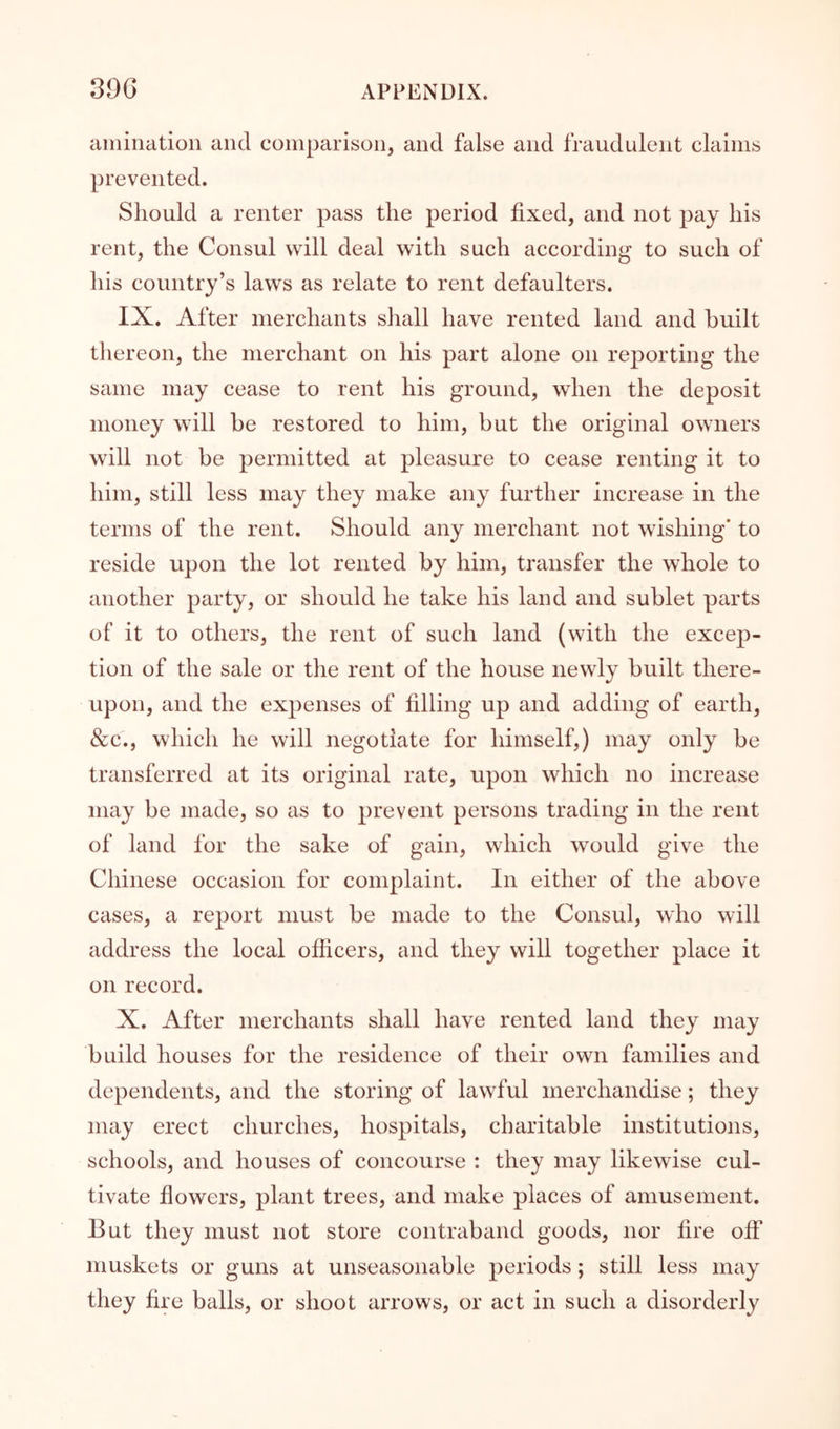 ainination and comparison, and false and fraudulent claims prevented. Should a renter pass the period fixed, and not pay his rent, the Consul will deal with such according to such of his country’s laws as relate to rent defaulters. IX. After merchants shall have rented land and built thereon, the merchant on his part alone on reporting the same may cease to rent his ground, when the deposit money will be restored to him, but the original owners will not be permitted at pleasure to cease renting it to him, still less may they make any further increase in the terms of the rent. Should any merchant not wishing' to reside upon the lot rented by him, transfer the whole to another party, or should he take his land and sublet parts of it to others, the rent of such land (with the excep- tion of the sale or the rent of the house newly built there- upon, and the expenses of filling up and adding of earth, &c., which he will negotiate for himself,) may only be transferred at its original rate, upon which no increase may be made, so as to prevent persons trading in the rent of land for the sake of gain, which would give the Chinese occasion for complaint. In either of the above cases, a report must be made to the Consul, who will address the local officers, and they will together place it on record. X. After merchants shall have rented land they may build houses for the residence of their own families and dependents, and the storing of lawful merchandise; they may erect churches, hospitals, charitable institutions, schools, and houses of concourse : they may likewise cul- tivate flowers, plant trees, and make places of amusement. But they must not store contraband goods, nor fire off muskets or guns at unseasonable periods ; still less may they fire balls, or shoot arrows, or act in such a disorderly