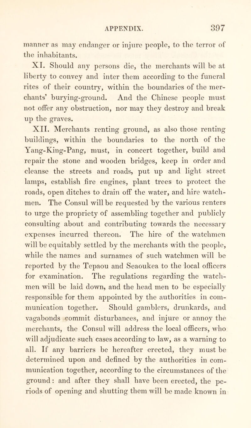 manner as may endanger or injure people, to the terror of the inhabitants. XI. Should any persons die, the merchants will be at liberty to convey and inter them according to the funeral rites of their country, within the boundaries of the mer- chants’ burying-ground. And the Chinese people must not offer any obstruction, nor may they destroy and break up the graves. XII. Merchants renting ground, as also those renting buildings, within the boundaries to the north of the Yang-King-Pang, must, in concert together, build and repair the stone and wooden bridges, keep in order and cleanse the streets and roads, put up and light street lamps, establish fire engines, plant trees to protect the roads, open ditches to drain off the water, and hire watch- men. The Consul will be requested by the various renters to urge the propriety of assembling together and publicly consulting about and contributing towards the necessary expenses incurred thereon. The hire of the watchmen will be equitably settled by the merchants with the people, while the names and surnames of such watchmen will be reported by the Tepaou and Seaoukea to the local officers for examination. The regulations regarding the watch- men will be laid down, and the head men to be especially responsible for them appointed by the authorities in com- munication together. Should gamblers, drunkards, and vagabonds commit disturbances, and injure or annoy the merchants, the Consul will address the local officers, who will adjudicate such cases according to law, as a warning to all. If any barriers be hereafter erected, they must be determined upon and defined by the authorities in com- munication together, according to the circumstances of the ground: and after they shall have been erected, the pe- riods of opening and shutting them will be made known in