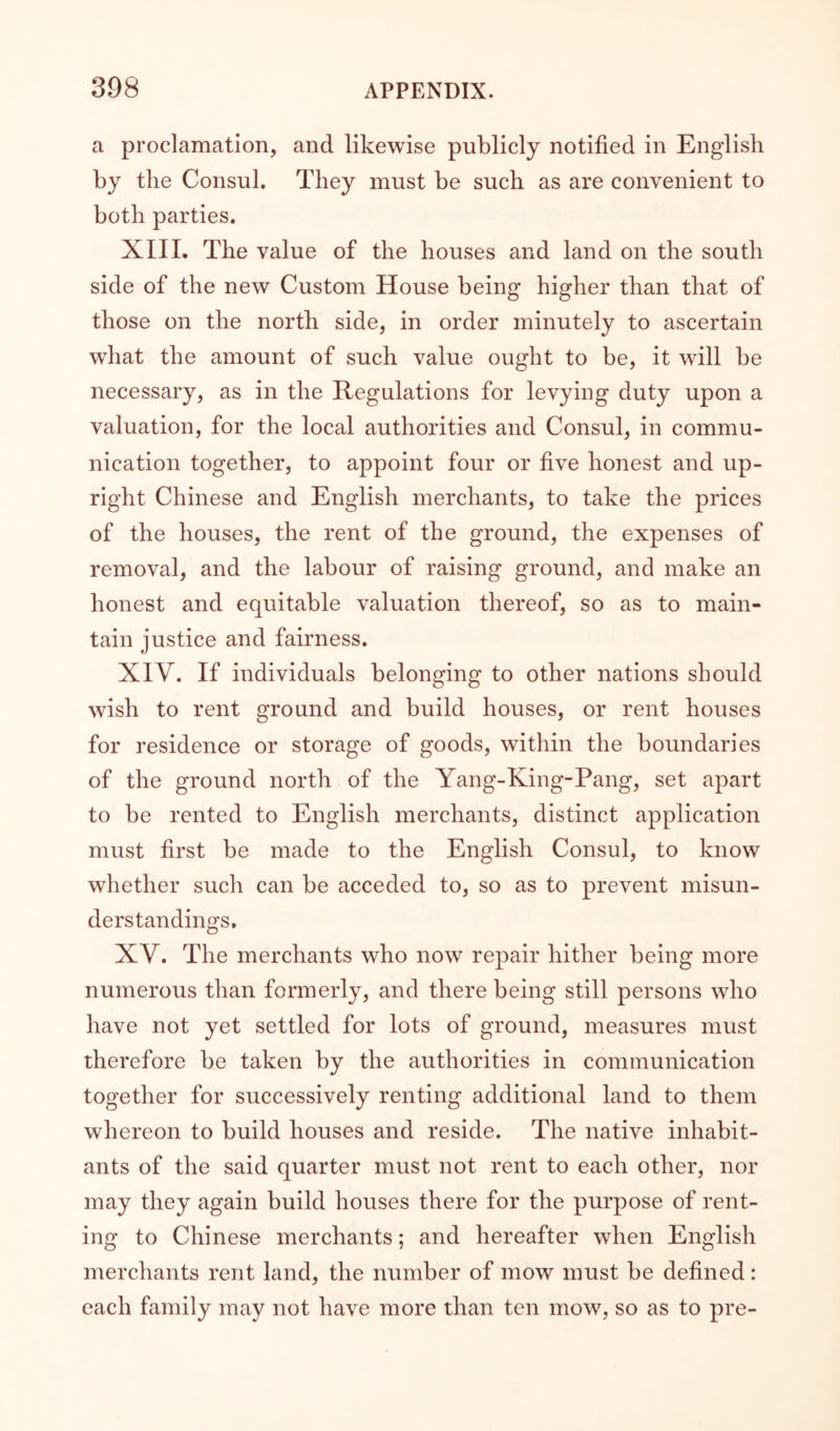 a proclamation, and likewise publicly notified in English by the Consul. They must be such as are convenient to both parties. XIII. The value of the houses and land on the south side of the new Custom House being higher than that of those on the north side, in order minutely to ascertain what the amount of such value ought to be, it will be necessary, as in the Regulations for levying duty upon a valuation, for the local authorities and Consul, in commu- nication together, to appoint four or five honest and up- right Chinese and English merchants, to take the prices of the houses, the rent of the ground, the expenses of removal, and the labour of raising ground, and make an honest and equitable valuation thereof, so as to main- tain justice and fairness. XIV. If individuals belonging to other nations should wish to rent ground and build houses, or rent houses for residence or storage of goods, within the boundaries of the ground north of the Yang-King-Pang, set apart to be rented to English merchants, distinct application must first be made to the English Consul, to know whether such can be acceded to, so as to prevent misun- derstandings, XV. The merchants who now repair hither being more numerous than formerly, and there being still persons who have not yet settled for lots of ground, measures must therefore be taken by the authorities in communication together for successively renting additional land to them whereon to build houses and reside. The native inhabit- ants of the said quarter must not rent to each other, nor may they again build houses there for the purpose of rent- ing to Chinese merchants; and hereafter when English merchants rent land, the number of mow must be defined: each family may not have more than ten mow, so as to pre-