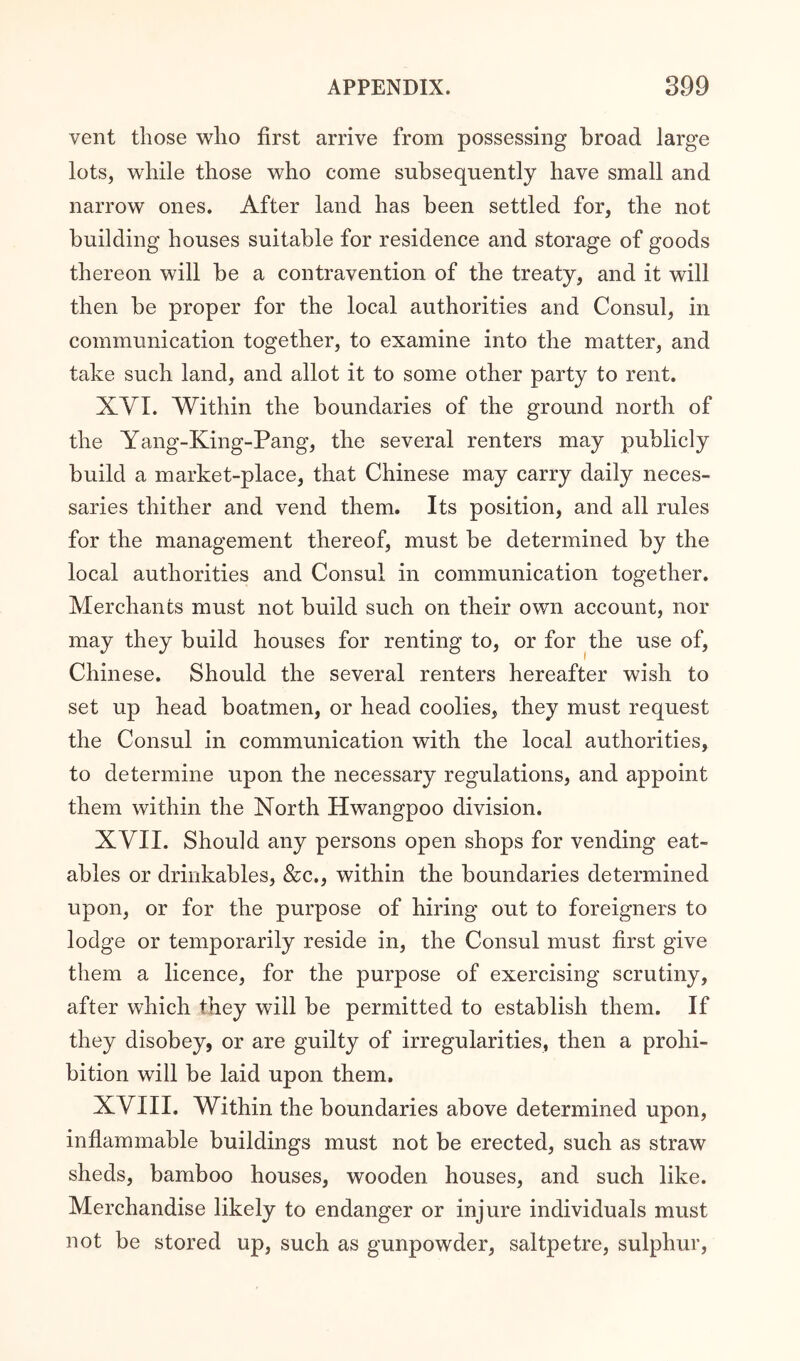 vent those who first arrive from possessing broad large lots, while those who come subsequently have small and narrow ones. After land has been settled for, the not building houses suitable for residence and storage of goods thereon will be a contravention of the treaty, and it will then be proper for the local authorities and Consul, in communication together, to examine into the matter, and take such land, and allot it to some other party to rent. XVI. Within the boundaries of the ground north of the Yang-King-Pang, the several renters may publicly build a market-place, that Chinese may carry daily neces- saries thither and vend them. Its position, and all rules for the management thereof, must be determined by the local authorities and Consul in communication together. Merchants must not build such on their own account, nor may they build houses for renting to, or for the use of, Chinese. Should the several renters hereafter wish to set up head boatmen, or head coolies, they must request the Consul in communication with the local authorities, to determine upon the necessary regulations, and appoint them within the North Hwangpoo division. XVII. Should any persons open shops for vending eat- ables or drinkables, &c., within the boundaries determined upon, or for the purpose of hiring out to foreigners to lodge or temporarily reside in, the Consul must first give them a licence, for the purpose of exercising scrutiny, after which they will be permitted to establish them. If they disobey, or are guilty of irregularities, then a prohi- bition will be laid upon them. XVIII. Within the boundaries above determined upon, infiammable buildings must not be erected, such as straw sheds, bamboo houses, wooden houses, and such like. Merchandise likely to endanger or injure individuals must not be stored up, such as gunpowder, saltpetre, sulphur.