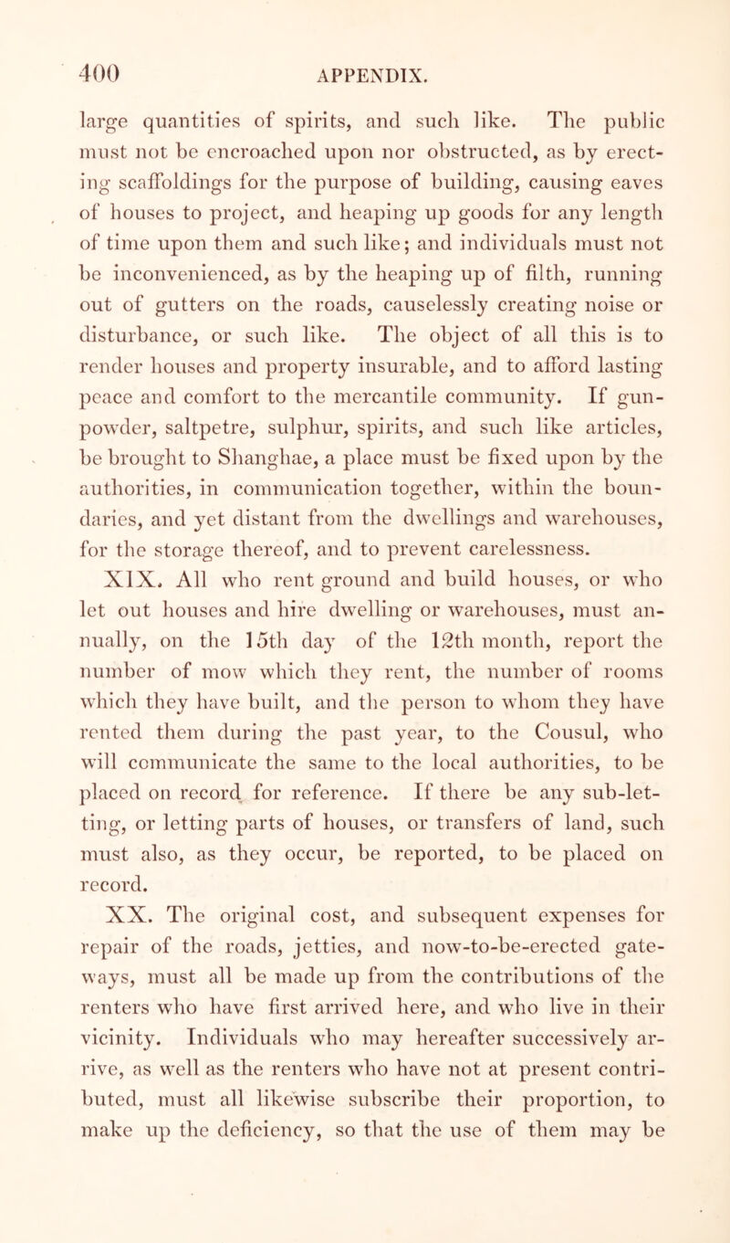 large quantities of spirits, and such like. The public must not be encroached upon nor obstructed, as by erect- ing scaffoldings for the purpose of building, causing eaves of houses to project, and heaping up goods for any length of time upon them and such like; and individuals must not be inconvenienced, as by the heaping up of filth, running out of gutters on the roads, causelessly creating noise or disturbance, or such like. The object of all this is to render houses and property insurable, and to afford lasting peace and comfort to the mercantile community. If gun- powder, saltpetre, sulphur, spirits, and such like articles, be brought to Shanghae, a place must be fixed upon by the authorities, in communication together, within the boun- daries, and yet distant from the dwellings and warehouses, for the storage thereof, and to prevent carelessness. XIX. All who rent ground and build houses, or who let out houses and hire dwelling or warehouses, must an- nually, on the 15th day of the 12th month, report the number of mow which they rent, the number of rooms which they have built, and the person to whom they have rented them during the past year, to the Consul, who will communicate the same to the local authorities, to be placed on record for reference. If there be any sub-let- ting, or letting parts of houses, or transfers of land, such must also, as they occur, be reported, to be placed on record. XX. The original cost, and subsequent expenses for repair of the roads, jetties, and now-to-be-erected gate- ways, must all be made up from the contributions of the renters who have first arrived here, and who live in their vicinity. Individuals who may hereafter successively ar- rive, as well as the renters who have not at present contri- buted, must all likewise subscribe their proportion, to make up the deficiency, so that the use of them may be