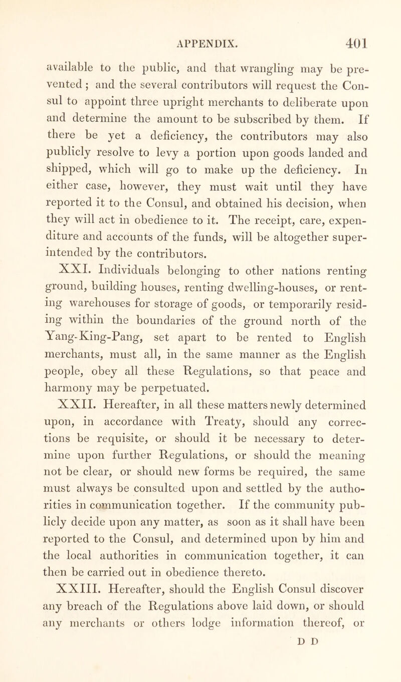 available to the public, and that wrangling may be pre- vented ; and the several contributors will request the Con- sul to appoint three upright merchants to deliberate upon and determine the amount to be subscribed by them. If there be yet a deficiency, the contributors may also publicly resolve to levy a portion upon goods landed and shipped, which will go to make up the deficiency. In either case, however, they must wait until they have reported it to the Consul, and obtained his decision, when they will act in obedience to it. The receipt, care, expen- diture and accounts of the funds, will be altogether super- intended by the contributors. XXI. Individuals belonging to other nations renting ground, building houses, renting dwelling-houses, or rent- ing warehouses for storage of goods, or temporarily resid- ing within the boundaries of the ground north of the Yang-King-Pang, set apart to be rented to English merchants, must all, in the same manner as the English people, obey all these Regulations, so that peace and harmony may be perpetuated. XXII. Hereafter, in all these matters newly determined upon, in accordance with Treaty, should any correc- tions be requisite, or should it be necessary to deter- mine upon further Regulations, or should the meaning not be clear, or should new forms be required, the same must always be consulted upon and settled by the autho- rities in communication together. If the community pub- licly decide upon any matter, as soon as it shall have been reported to the Consul, and determined upon by him and the local authorities in communication together, it can then be carried out in obedience thereto. XXIII. Hereafter, should the English Consul discover any breach of the Regulations above laid down, or should any merchants or others lodge information thereof, or D D