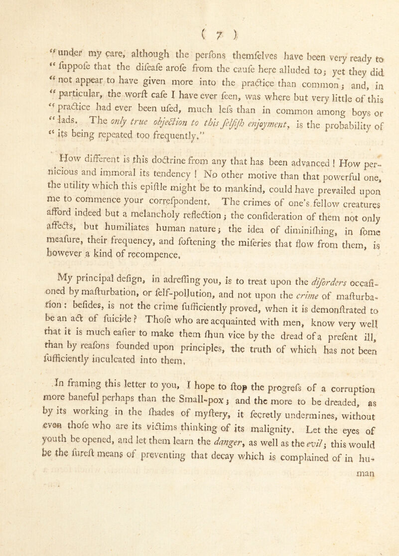 under my care, although the perfons themfelves have been very ready to fuppole that the difeafe arofe from the caufe here alluded toj yet they did “ not appear to have given more into the pradlice than common; and, in “ particular, the worft cafe I have ever feen, was where but very little of this pradtice had ever been ufed, much lefs than in common among boys or lads. The only true objeSlton to this feljlfi enjoyment, is the probability of “ its being repeated too frequently,” ^ How dilfei-ent is this dodtrine from any that has been advanced ! How per- nicious and immoral its tendency ! No other motive than that powerful onCj the utility which this eplftle might be to mankind, could have prevailed upon me to commence your correfpondent. The crimes of one’s fellow creatures afford indeed but a melancholy reflexion j the confideration of them not only affedts, but humiliates human nature j the idea of diminifldng, in fpme meafure, their frequency, and foftening the miferies that flow from them, is however a kind of recompence, My principal deflgn, in adreffing you, is to treat upon the diforders occafi- oned by mafturbation, or felf-poilution, and not upon the crime of mafturba- tion ; befides, is not the crime fufficiently proved, when it is demonftrated to be an adt of filicide ? Thofe who are acquainted with men, know veiy well that it is much eafier to make them fhun vice by the dread of a prefent ill, riian by reafons founded upon principles, the truth of which has not been fufliciently inculcated into them, ,In fuming this letter to you, I hope to flop the progrefs of a corruption more baneful perhaps than the Small-pox and the more to be dreaded, as by Its working in the lhades of my fiery, it fecretly undermines, without even thofe who are its vidiims thinking of its malignity. Let the eyes of youth be opened, and let them learn the danger, as well as the evih, this would be the fureft means of preventing that decay which is complained of in hu^ man