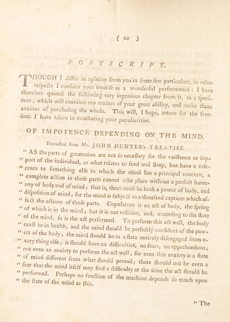 0 y ( 20 p 0 S T o C R I P T. €€ €€ g ^ fome few particulars, in otlm f” ^ ^ confid.r joui treatife as a wonderful performance : I have ^:erefore quoted the following very ingenious chapter from it, as a fpeci  naen ; which will convince my readers of your great ability, and make them anxious oi purchafing the whole. This will, I hope, attone for the free, dom X nave taken in combating your peculiarities, gf impotence depending on the mind, Extraacd from Mr. JOHN H U N T E R’s TREATISE. foneceffary for the exiftence or fup, ■■ L,oe 0 f ‘ '■“'J “<1 b»t have a rel complete affi . f > ■ onv of bod d 'f bhout a perfea harm- ‘ difooliti'ci ■ °j 'f f bodv. and “ nf«,K.vi • • 1 . ^ an ad: of bodv, the fprin? ■' of the m nd 'V   ‘‘ ““'•'■g to ihc (law Tof l ht ’f ” P-fta'r confiden. of ,he powl ers of the boy, the „„„d fl,o„,d he in , ft,,, entirely difenaaaed ftl e very thing elfe ; it Aould have no difficultiev nn r ^ ^ ^ ^ of mind d'ff f the ad well j for even this anxiety is a date mind difterentfrom what fliould prevail^ there dinuM n^r k - pTrfoter Perh “ the ftate oi.he aTtS*'”  >P-h „p„„ v>