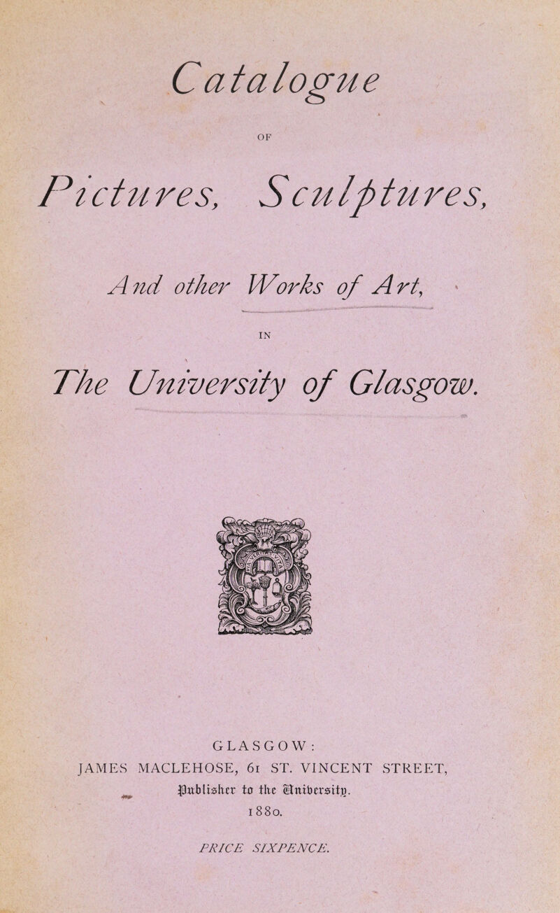 Catalogue A OF Ptctu res, SCM Iptu res, A7id other Works of Art, IN The University of Glasgow. GLASGOW : JAMES MACLEHOSE, 6i ST. VINCENT STREET, ^ publisher to the Stnibcr0itj3. 1880, PRICE SIXPENCE.