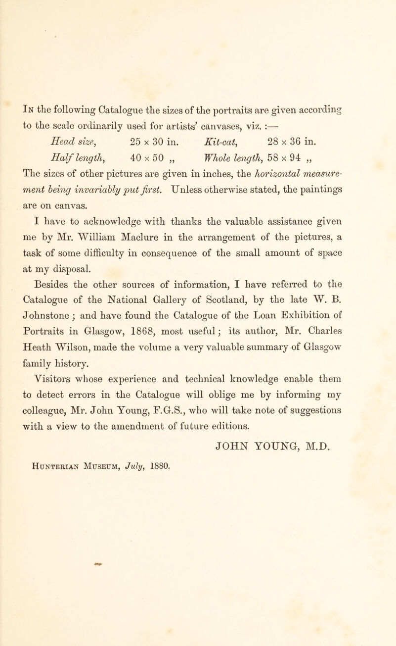 In the following Catalogue the sizes of the portraits are given according to the scale ordinarily used for artists’ canvases, viz. :— Head size, 25 x 30 in. Kit-cat, 28 x 36 in. Half length, 40 x 50 ,, Whole length, 58 x 94 „ The sizes of other pictures are given in inches, the horizontal measure- ment being invariably -put first. Unless otherwise stated, the paintings are on canvas. I have to acknowledge with thanks the valuable assistance given me by Mr. William Maclure in the arrangement of the pictures, a task of some difficulty in consequence of the small amount of space at my disposal. Besides the other sources of information, I have referred to the Catalogue of the National Gallery of Scotland, by the late W. B. J ohnstone; and have found the Catalogue of the Loan Exhibition of Portraits in Glasgow, 1868, most useful; its author, Mr. Charles Heath Wilson, made the volume a very valuable summary of Glasgow family history. Visitors whose experience and technical knowledge enable them to detect errors in the Catalogue will oblige me by informing my colleague, Mr. John Young, F.G.S., who will take note of suggestions with a view to the amendment of future editions. JOHN YOUNG, M.D, Huntehian Museum, July, 1880.