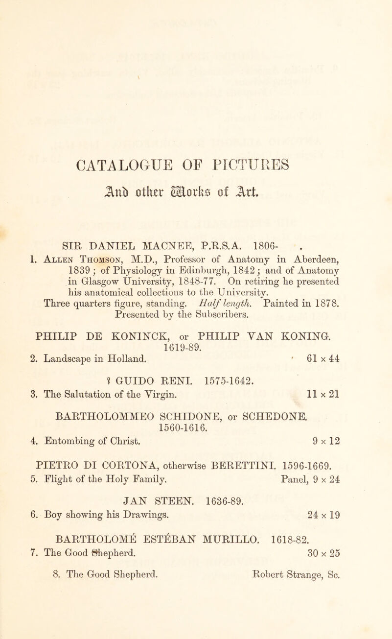 CATALOGUE OF PICTUllES AiO otlvn* ®oi‘I:s of Art SIR DANIEL MACNEE, P.R.S.A. 1806- 1. Allen Thomson, M.D., Professor of Anatomy in Aberdeen, 1839 ; of Physiology in Edinburgh, 1842 ; and of Anatomy in Glasgow University, 1848-77. On retiring he presented his anatomical collections to the University. Three quarters figure, standing. Half length. Painted in 1878. Presented by the Subscribers. PHILIP HE KONINCK, or PHILIP VAN KONING. 1619-89. 2. Landscape in Holland. * 61 x 44 % GUIDO PENI. 1575-1642. 3. The Salutation of the Virgin. 11 x 21 BAETHOLOMMEO SCHIDONE, or SCHEDONE. 1560-1616. 4. Entombing of Christ. 9 x 12 PIETEO DI COETONA, otherwise BEEETTINI. 1596-1669. 5. Flight of the Holy Family. Panel, 9 x 24 JAN STEEN. 1636-89. 6. Boy showing his Drawings. BAETHOLOME ESTEBAN MUEILLO. 7. The Good Shepherd. 24x 19 1618-82. 30x 25 8. The Good Shepherd. Eobert Strange, Sc.