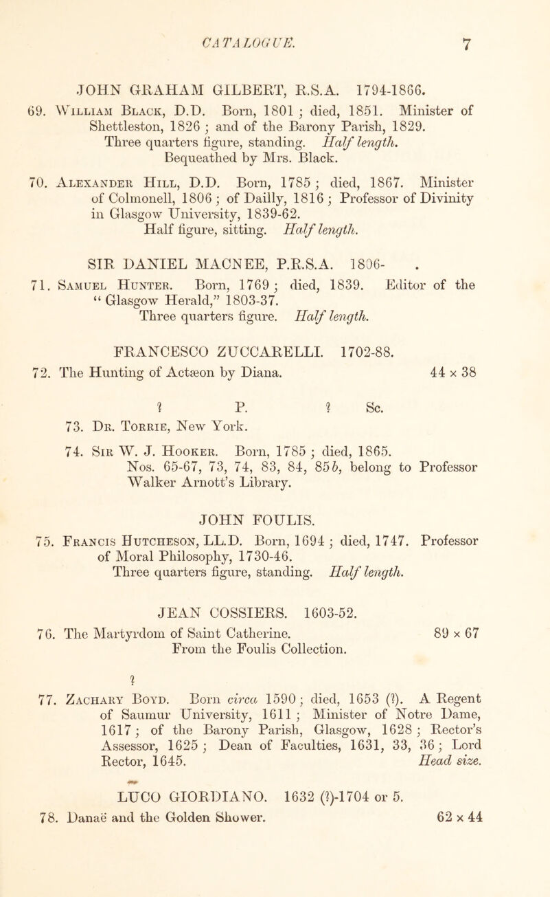 JOHN GRAHAM GILBERT, R.S.A. 1794-1886. 69. William Black, D.D. Born, 1801 ; died, 1851. Minister of Shettleston, 1826 ; and of the Barony Parish, 1829. Three quarters figure, standing. Half length. Bequeathed by Mrs. Black. 70. Alexander Hill, D.D. Born, 1785 ; died, 1867. Minister of Colmonell, 1806 ; of Dailly, 1816 ; Professor of Divinity in Glasgow University, 1839-62. Half figure, sitting. Half length. SIR DANIEL MACNEE, P.R.S.A. 1806- 71. Samuel Hunter. Born, 1769 ; died, 1839. Editor of the “ Glasgow Herald,’’ 1803-37. Three quarters figure. Half length. FRANCESCO ZUCCARELLI. 1702-88. 72. The Hunting of Acteeon by Diana. 44 x 38 ? P. 1 Sc. 73. Dr. Torrie, New York. 74. Sir W. J. Hooker. Born, 1785 ; died, 1865. Nos. 65-67, 73, 74, 83, 84, 856, belong to Professor Walker Arnott’s Library. JOHN FOULIS. 75. Francis Hutcheson, LL.D. Born, 1694 ; died, 1747. Professor of Moral Philosophy, 1730-46. Three quarters figure, standing. Half length. JEAN COSSIERS. 1603-52. 76. The Martyrdom of Saint Catherine. 89 x 67 From the Foulis Collection. 77. Zachary Boyd. Born circa 1590; died, 1653 (1). A Regent of Saumur University, 1611 ; Minister of Notre Dame, 1617; of the Barony Parish, Glasgow, 1628 ; Rector’s Assessor, 1625 ; Dean of Faculties, 1631, 33, 36; Lord Rector, 1645. Head size. LUCO GIORDIANO. 1632 0)4704 or 5. 78. Danae and the Golden Shower. 62x44