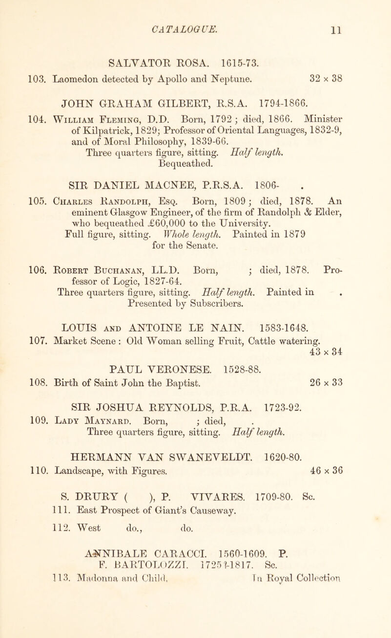 SALYATOR ROSA. 1615-73. 103. Laomedon detected by Apollo and Neptune. 32 x 38 JOHN GRAHAM GILBERT, R.S.A. 1794-1866. 104. William Fleming, D.D. Born, 1792 ; died, 1866. Minister of Kilpatrick, 1829; Professor of Oriental Languages, 1832-9, and of Moral Philosophy, 1839-66. Three quarters figure, sitting. Half length. Bequeathed. SIR DANIEL MACNEE, P.R.S.A. 1806- 105. Charles Randolph, Esq. Born, 1809 ; died, 1878. An eminent Glasgow Engineer, of the firm of Randolph A Elder, who bequeathed £60,000 to the Dniversity. Full figure, sitting. Whole length. Painted in 1879 for the Senate. 106. Robert Buchanan, LL.D. Born, ; died, 1878. Pro- fessor of Logic, 1827-64. Three quarters figure, sitting. Half length. Painted in Presented by Subscribers. LOUIS AND ANTOINE LE NAIN. 1583-1648. 107. Market Scene : Old Woman selling Fruit, Cattle watering. 43 X 34 PAUL YERONESE. 1528-88. 108. Birth of Saint John the Baptist. 26 x 33 SIR JOSHUA REYNOLDS, P.R.A. 1723-92. 109. Lady Maynard. Born, ; died. Three quarters figure, sitting. Half length. HERMANN YAN SWANEYELDT. 1620-80. 110. Landscape, with Figures. 46 x 36 S. DRURY ( ), P. YIYARES. 1709-80. Sc. 111. East Prospect of Giant’s Causeway. 112. West do., do. ANNIBALE CARACCI. 1560-1609. P. F. BARTOLOZZl. i725hl817. Sc. 113. Madonna and Child, Tu Royal Collection