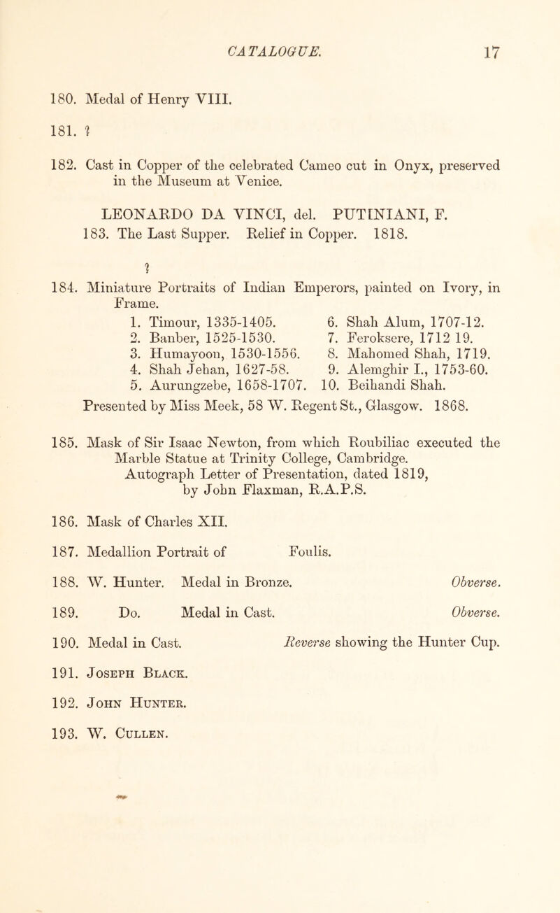 180. Medal of Henry VIII. 181. ^ 182. Cast in Copper of the celebrated Cameo cut in Onyx, preserved in the Museum at Venice. LEONARDO DA VINCI, del. PUTINIANI, F. 183. The Last Supper. Relief in Copper. 1818. 184. Miniature Portraits of Indian Emperors, painted on Ivory, in Frame. 1. Timour, 1335-1405. 2. Banber, 1525-1530. 3. Humayoon, 1530-1556. 4. Shah Jehan, 1627-58. 5. Aurungzebe, 1658-1707. 6. Shah Alum, 1707-12. 7. Feroksere, 1712 19. 8. Mahomed Shah, 1719. 9. Alemghir I., 1753-60. 10. Beihandi Shah. Presented by Miss Meek, 58 W. Regent St., Glasgow. 1868. 185. Mask of Sir Isaac Newton, from which Roubiliac executed the Marble Statue at Trinity College, Cambridge. Autograph Letter of Presentation, dated 1819, by John Elaxman, R.A.P.S. 186. Mask of Charles XII. 187. Medallion Portrait of Foiilis. 188. W. Hunter. Medal in Bronze. Obverse. 189. Do. Medal in Cast. Obverse. 190. Medal in Cast. Reverse showing the Hunter Cup. 191. Joseph Black. 192. John Hunter. 193. W. Cullen.