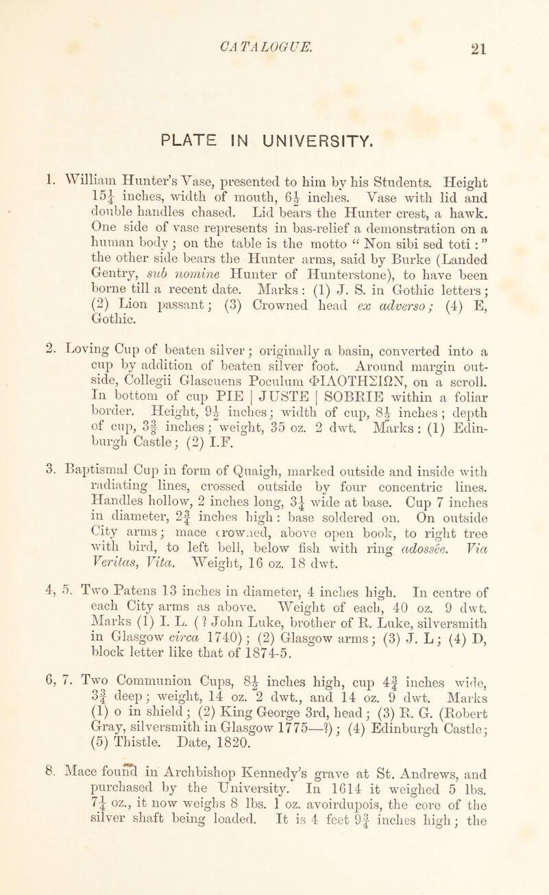 PLATE IN UNIVERSITY. 1. William Hunter’s Vase, presented to him by his Students. Height 15J inches, width of mouth, inches. Vase with lid and double handles chased. Lid bears the Hunter crest, a hawk. One side of vase represents in bas-relief a demonstration on a human body ; on the table is the motto “ Hon sibi sed toti : ” the other side bears the Hunter arms, said by Burke (Landed Gentry, suh nomine Hunter of Hunterstone), to have been borne till a recent date. Marks: (1) J. S. in Gothic letters; (2) Lion passant; (3) Crowned head ex adverso; (4) E, Gothic. 2. Loving Cup of beaten silver; originally a basin, converted into a cup by addition of beaten silver foot. Around margin out- side, Collegii Glascuens Poculum d>IAOTH2I12N, on a scroll. In bottom of cup PIE | JUSTE [ SOBRIE within a foliar border. Height, 9^ inches; width of cup, 8|- inches; depth of cup, 3| inches; weight, 35 oz. 2 dwt. Marks : (1) Edin- burgh Castle; (2) I.F. 3. Baptismal Cup in form of Quaigh, marked outside and inside with radiating lines, crossed outside by four concentric lines. Handles hollow, 2 inches long, 3| wide at base. Cup 7 inches in diameter, 2|^ inches high : base soldered on. On outside City arms; mace crowned, above open book, to right tree with bird, to left bell, below fish with ring adossee. Via Veritas.) Vita. Weight, 16 oz. 18 dwt. 4. 5. Two Patens 13 inches in diameter, 4 inches high. In centre of each City arms as above. Weight of each, 40 oz. 9 dwt. Marks (1) I. L. (? John Luke, brother of R. Luke, silversmith in Glasgow circa 1740); (2) Glasgow arms; (3) J. L; (4) I), block letter like that of 1874-5. 6, 7. Two Communion Cups, 8|- inches high, cup 4^ inches wide, 3f deep; weight, 14 oz. 2 dwt., and 14 oz. 9 dwt. Marks (1) o in shield; (2) King George 3rd, head; (3) R. G. (Robert Gray, silversmith in Glasgow 1775—?); (4) Edinburgh Castle; (5) Thistle. Date, 1820. 8. Mace found in Archbishop Kennedy’s grave at St. Andrews, and purchased by the University. In 1614 it weighed 5 lbs. oz., it now weighs 8 lbs. 1 oz. avoirdupois, the core of the silver shaft being loaded. It is 4 feet Of inches high; the