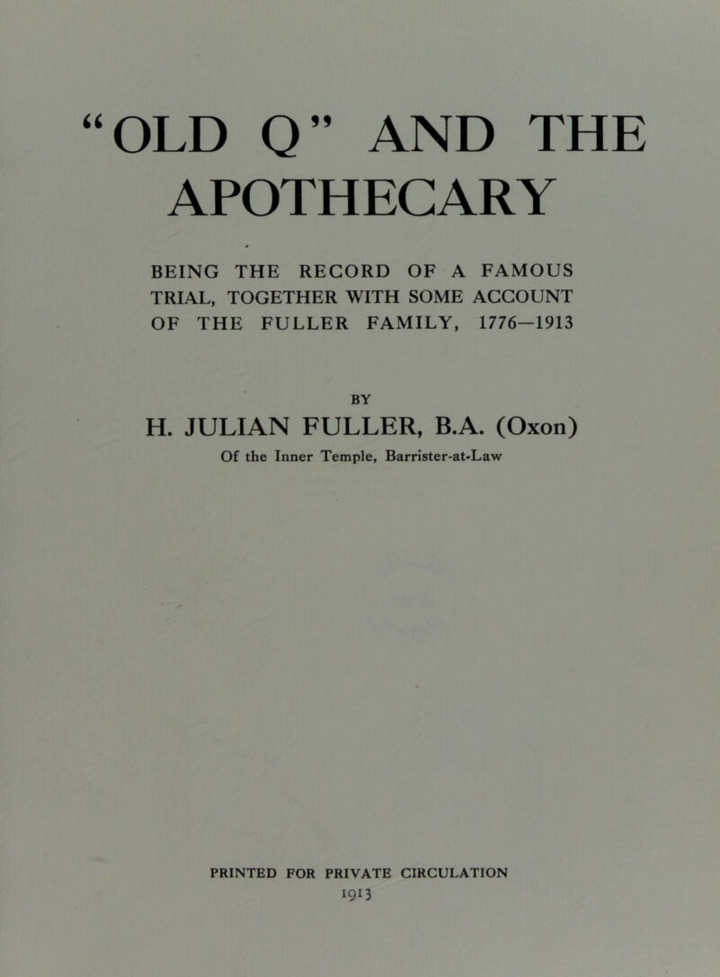 APOTHECARY BEING THE RECORD OF A FAMOUS TRIAL, TOGETHER WITH SOME ACCOUNT OF THE FULLER FAMILY, 1776—1913 BY H. JULIAN FULLER, B.A. (Oxon) Of the Inner Temple, Barrister-at-Law PRINTED FOR PRIVATE CIRCULATION 1913