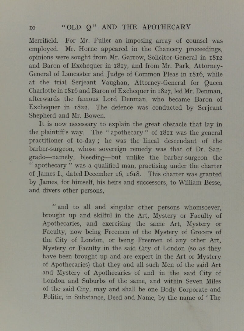 Merrifield. For Mr. Fuller an imposing array of counsel was employed. Mr. Horne appeared in the Chancery proceedings, opinions were sought from Mr. Garrow, Solicitor-General in 1812 and Baron of Exchequer in 1817, and from Mr. Park, Attorney- General of Lancaster and Judge of Common Pleas in 1816, while at the trial Serjeant Vaughan, Attorney-General for Queen Charlotte in 1816 and Baron of Exchequer in 1827, led Mr. Denman, afterwards the famous Lord Denman, who became Baron of Exchequer in 1822. The defence was conducted by Serjeant Shepherd and Mr. Bowen. It is now necessary to explain the great obstacle that lay in the plaintiff’s way. The “ apothecary ” of 1811 was the general practitioner of to-day ; he was the lineal descendant of the barber-surgeon, whose sovereign remedy was that of Dr. San- grado—namely, bleeding—but unlike the barber-surgeon the “ apothecary ” was a qualified man, practising under the charter of James L, dated December 16, 1618. This charter was granted by James, for himself, his heirs and successors, to William Besse, and divers other persons, “ and to all and singular other persons whomsoever, brought up and skilful in the Art, Mystery or Faculty of Apothecaries, and exercising the same Art, Mystery or Faculty, now being Freemen of the Mystery of Grocers of the City of London, or being Freemen of any other Art, Mystery or Faculty in the said City of London (so as they have been brought up and are expert in the Art or Mystery of Apothecaries) that they and all such Men of the said Art and Mystery of Apothecaries of and in the said City of London and Suburbs of the same, and within Seven Miles of the said City, may and shall be one Body Corporate and Politic, in Substance, Deed and Name, by the name of ‘ The