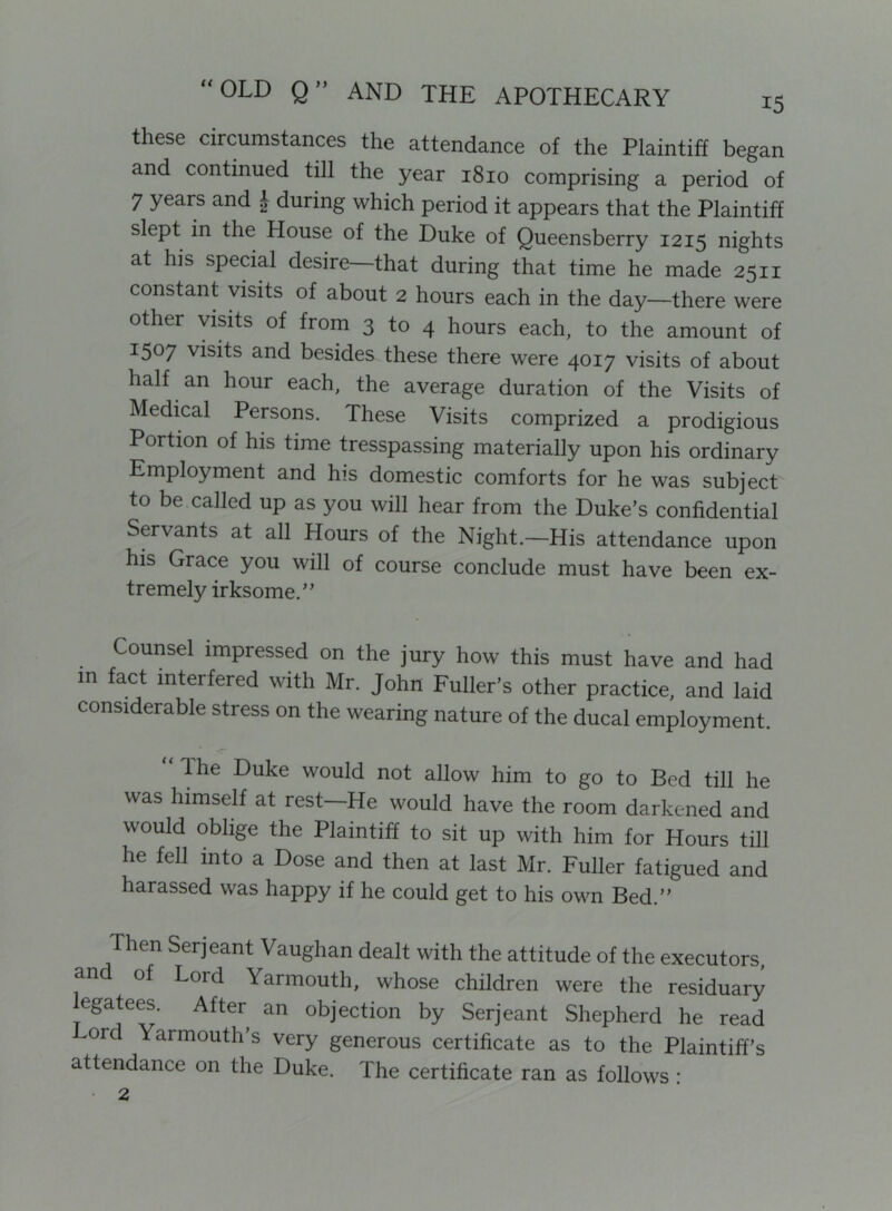 these circumstances the attendance of the Plaintiff began and continued till the year 1810 comprising a period of 7 years and J during which period it appears that the Plaintiff slept in the House of the Duke of Queensberry 1215 nights at his special desire—that during that time he made 2511 constant visits of about 2 hours each in the day—there were other visits of from 3 to 4 hours each, to the amount of 1507 visits and besides these there were 4017 visits of about half an hour each, the average duration of the Visits of Medical Persons. These Visits comprized a prodigious Portion of his time tresspassing materially upon his ordinary Employment and his domestic comforts for he was subject to be called up as you will hear from the Duke’s confidential Servants at all Hours of the Night.—His attendance upon his Grace you will of course conclude must have been ex- tremely irksome.” Counsel impressed on the jury how this must have and had m fact interfered with Mr. John Fuller’s other practice, and laid considerable stress on the wearing nature of the ducal employment. Ihe Duke would not allow him to go to Bed till he was himself at rest—He would have the room darkened and would oblige the Plaintiff to sit up with him for Hours till he fell into a Dose and then at last Mr. Fuller fatigued and harassed was happy if he could get to his own Bed.” Then Serjeant Vaughan dealt with the attitude of the executors, and of Lord Yarmouth, whose children were the residuary egatees. After an objection by Serjeant Shepherd he read Lord Yarmouth’s very generous certificate as to the Plaintiff’s attendance on the Duke. The certificate ran as follows: • 2