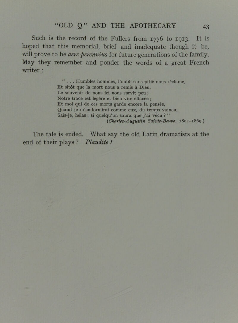 Such is the record of the Fullers from 1776 to 1913. It is hjoped that this memorial, brief and inadequate though it be, will prove to be aere perennius for future generations of the family. May they remember and ponder the words of a great French writer : ”... Humbles hommes, I’oubli sans piti6 nous reclame, Et sit6t que la mort nous a remis k Dieu, Le souvenir de nous ici nous survit peu ; Notre trace est 16g6re et bien vite efiac6e; Et moi qui de ces morts garde encore la pens6e, Quand je m’endormirai comme eux, du temps vaincu, Sais-je, h61as ! si quelqu’un saura que j’ai v6cu ? ” (Charles-Augustin Sainte-Beuve, 1804-1869.) The tale is ended. What say the old Latin dramatists at the end of their plays ? Plaudite I